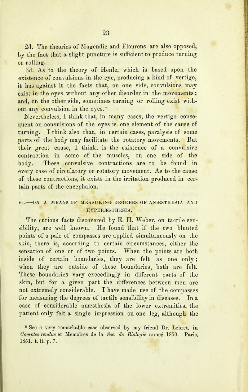 2d. The theories of Magendie and Flourens are also opposed, hy the fact that a slight puncture is sufficient to produce turning or rolling. 3d. As to the theory of Henle, which is hased upon the existence of convulsions in the eye, producing a kind of vertigo, it has against it the facts that, on one side, convulsions may exist in the eyes without any other disorder in the movements ; and, on the other side, sometimes turning or rolling exist with- out any convulsion in the eyes.* Nevertheless, I think that, in many cases, the vertigo conse- quent on convulsions of the eyes is one element of the cause of turning. I think also that, in certain cases, paralysis of some parts of the body may facilitate the rotatory movements. But their great cause, I think, is the existence of a convulsive contraction in some of the muscles, on one side of the body. These convulsive contractions are to be found in every case of circulatory or rotatory movement. As to the cause of these contractions, it exists in the irritation produced in cer- tain parts of the encephalon. VI.—ON A MEANS OP MEASURING DEGREES OP ANAESTHESIA AND HYPERESTHESIA. The curious facts discovered by E. H. Weber, on tactile sen- sibility, are well known. He found that if the two blunted points of a pair of compasses are applied simultaneously on the skin, there is, according to certain circumstances, either the sensation of one or of two points. When the points are both inside of certain boundaries, they are felt as one only; when they are outside of these boundaries, both are felt. These boundaries vary exceedingly in different parts of the skin, but for a given part the differences between men are not extremely considerable. I have made use of the compasses for measuring the degrees of tactile sensibility in diseases. In a case of considerable anaesthesia of the lower extremities, the patient only felt a single impression on one leg, although the * See a very remarkable case observed by my friend Dr. Lebret, in Comptes rendus et Memoires de la Soc. de Biologie annee 1850. Paris, 1851. t. ii. p. 7.