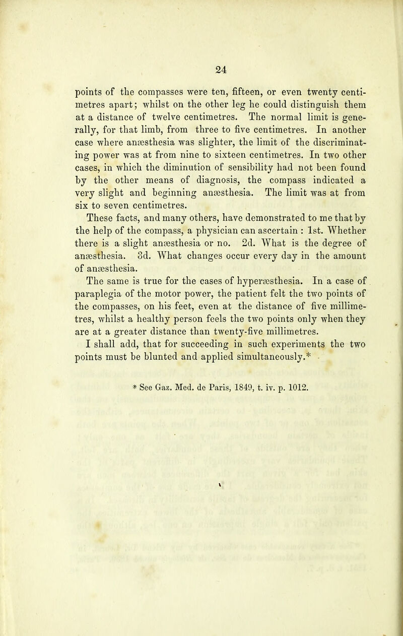 points of the compasses were ten, fifteen, or even twenty centi- metres apart; whilst on the other leg he could distinguish them at a distance of twelve centimetres. The normal limit is gene- rally, for that limb, from three to five centimetres. In another case where anaesthesia was slighter, the limit of the discriminat- ing power was at from nine to sixteen centimetres. In two other cases, in which the diminution of sensibility had not been found by the other means of diagnosis, the compass indicated a very slight and beginning anaesthesia. The limit was at from six to seven centimetres. These facts, and many others, have demonstrated to me that by the help of the compass, a physician can ascertain : 1st. Whether there is a slight anaesthesia or no. 2d. What is the degree of anaesthesia. 3d. What changes occur every day in the amount of ansesthesia. The same is true for the cases of hyperesthesia. In a case of paraplegia of the motor power, the patient felt the two points of the compasses, on his feet, even at the distance of five millime- tres, whilst a healthy person feels the two points only when they are at a greater distance than twenty-five millimetres. I shall add, that for succeeding in such experiments the two points must be blunted and applied simultaneously.* •