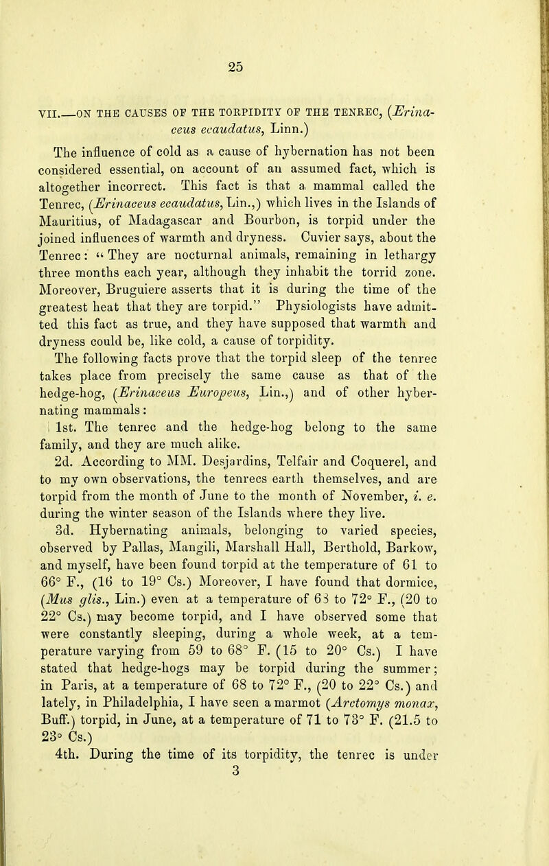 VII ON THE CAUSES OP THE TORPIDITY OP THE TENREC, {Erina- ceus ecaudatus, Linn.) The influence of cold as a cause of hybernation has not been considered essential, on account of an assumed fact, which is altogether incorrect. This fact is that a mammal called the Tenrec, (Erinaceus ecaudatus, Lin.,) which lives in the Islands of Mauritius, of Madagascar and Bourbon, is torpid under the joined influences of warmth and dryness. Cuvier says, about the Tenrec:  They are nocturnal animals, remaining in lethargy three months each year, although they inhabit the torrid zone. Moreover, Bruguiere asserts that it is during the time of the greatest heat that they are torpid. Physiologists have admit- ted this fact as true, and they have supposed that warmth and dryness could be, like cold, a cause of torpidity. The following facts prove that the torpid sleep of the tenrec takes place from precisely the same cause as that of the hedge-hog, (Erinaceus Europeus, Lin.,) and of other hyber- nating mammals: , 1st. The tenrec and the hedge-hog belong to the same family, and they are much alike. 2d. According to MM. Desjardins, Telfair and Coquerel, and to my own observations, the tenrecs earth themselves, and are torpid from the month of June to the month of November, i. e. during the winter season of the Islands where they live. 3d. Hybernating animals, belonging to varied species, observed by Pallas, Mangili, Marshall Hall, Berthold, Barkow, and myself, have been found torpid at the temperature of 61 to 66° F., (16 to 19° Cs.) Moreover, I have found that dormice, (Mus glis., Lin.) even at a temperature of 63 to 72° F., (20 to 22° Cs.) may become torpid, and I have observed some that were constantly sleeping, during a whole week, at a tem- perature varying from 59 to 68° F. (15 to 20° Cs.) I have stated that hedge-hogs may be torpid during the summer; in Paris, at a temperature of 68 to 72° F., (20 to 22° Cs.) and lately, in Philadelphia, I have seen a marmot (Arctomys monax, Buff.) torpid, in June, at a temperature of 71 to 73° F. (21.5 to 23° Cs.) 4th. During the time of its torpidity, the tenrec is under 3
