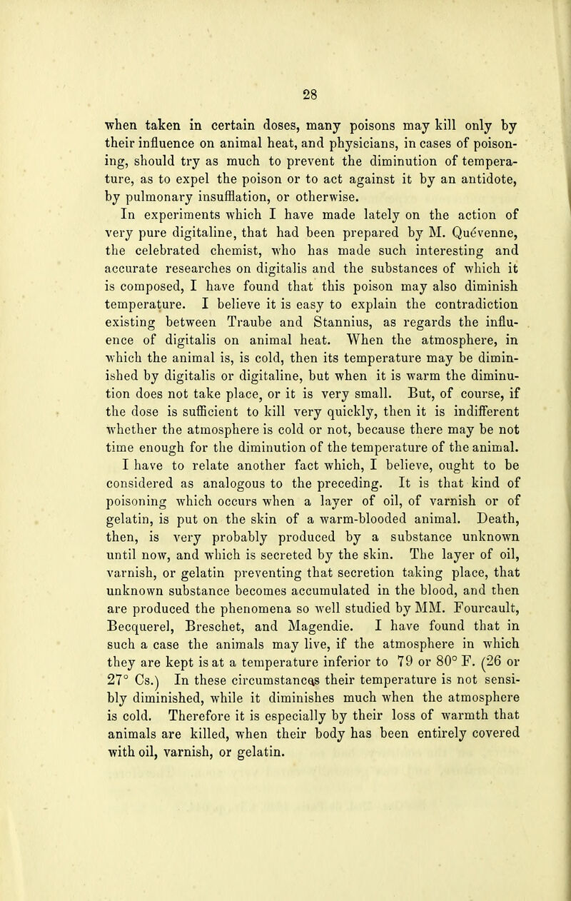 when taken in certain doses, many poisons may kill only by their influence on animal heat, and physicians, in cases of poison- ing, should try as much to prevent the diminution of tempera- ture, as to expel the poison or to act against it by an antidote, by pulmonary insufflation, or otherwise. In experiments which I have made lately on the action of very pure digitaline, that had been prepared by M. Quevenne, the celebrated chemist, who has made such interesting and accurate researches on digitalis and the substances of which it is composed, I have found that this poison may also diminish temperature. I believe it is easy to explain the contradiction existing between Traube and Stannius, as regards the influ- ence of digitalis on animal heat. When the atmosphere, in which the animal is, is cold, then its temperature may be dimin- ished by digitalis or digitaline, but when it is warm the diminu- tion does not take place, or it is very small. But, of course, if the dose is sufficient to kill very quickly, then it is indifferent whether the atmosphere is cold or not, because there may be not time enough for the diminution of the temperature of the animal. I have to relate another fact which, I believe, ought to be considered as analogous to the preceding. It is that kind of poisoning which occurs when a layer of oil, of varnish or of gelatin, is put on the skin of a warm-blooded animal. Death, then, is very probably produced by a substance unknown until now, and which is secreted by the skin. The layer of oil, varnish, or gelatin preventing that secretion taking place, that unknown substance becomes accumulated in the blood, and then are produced the phenomena so well studied by MM. Fourcault, Becquerel, Breschet, and Magendie. I have found that in such a case the animals may live, if the atmosphere in which they are kept is at a temperature inferior to 79 or 80° F. (26 or 27° Cs.) In these circumstances their temperature is not sensi- bly diminished, while it diminishes much when the atmosphere is cold. Therefore it is especially by their loss of warmth that animals are killed, when their body has been entirely covered with oil, varnish, or gelatin.