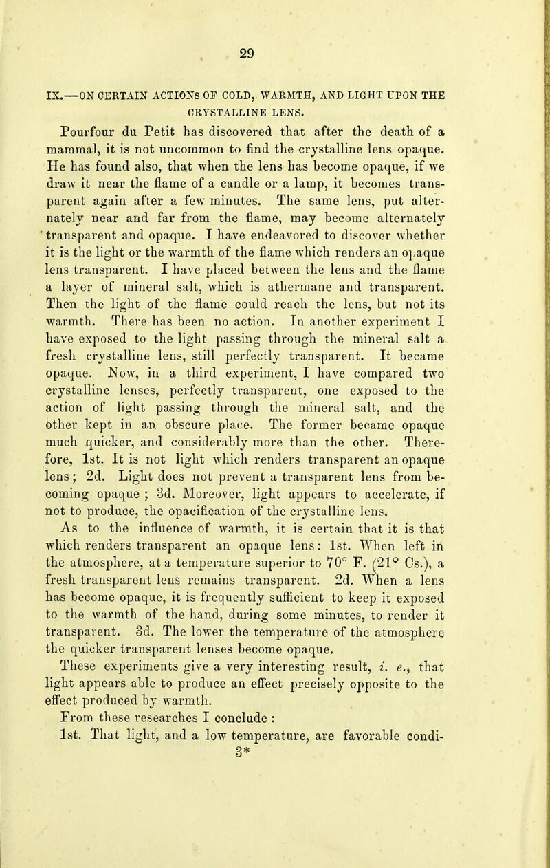 IX.—ON CERTAIN ACTIONS OF COLD, WARMTH, AND LIGHT UPON THE CRYSTALLINE LENS. Pourfour du Petit has discovered that after the death of a mammal, it is not uncommon to find the crystalline lens opaque. He has found also, that when the lens has become opaque, if we draw it near the flame of a candle or a lamp, it becomes trans- parent again after a few minutes. The same lens, put alter- nately near and far from the flame, may become alternately transparent and opaque. I have endeavored to discover whether it is the light or the warmth of the flame which renders an opaque lens transparent. I have placed between the lens and the flame a layer of mineral salt, which is athermane and transparent. Then the light of the flame could reach the lens, but not its warmth. There has been no action. In another experiment I have exposed to the light passing through the mineral salt a fresh crystalline lens, still perfectly transparent. It became opaque. Now, in a third experiment, I have compared two crystalline lenses, perfectly transparent, one exposed to the action of light passing through the mineral salt, and the other kept in an obscure place. The former became opaque much quicker, and considerably more than the other. There- fore, 1st. It is not light which renders transparent an opaque lens; 2d. Light does not prevent a transparent lens from be- coming opaque ; 3d. Moreover, light appears to accelerate, if not to produce, the opacification of the crystalline lens. As to the influence of warmth, it is certain that it is that which renders transparent an opaque lens: 1st. When left in the atmosphere, at a temperature superior to 70° F. (21° Cs.), a fresh transparent lens remains transparent. 2d. When a lens has become opaque, it is frequently sufficient to keep it exposed to the warmth of the hand, during some minutes, to render it transparent. 3d. The lower the temperature of the atmosphere the quicker transparent lenses become opaque. These experiments give a very interesting result, i. e., that light appears able to produce an effect precisely opposite to the effect produced by warmth. From these researches I conclude : 1st. That light, and a low temperature, are favorable condi- 3*