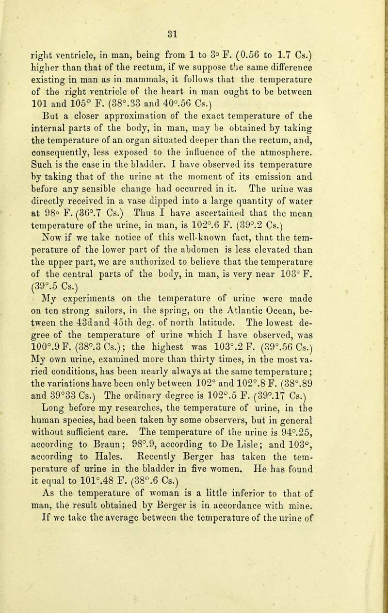 right ventricle, in man, being from 1 to 3° F. (0.56 to 1.7 Cs.) higher than that of the rectum, if we suppose the same difference existing in man as in mammals, it follows that the temperature of the right ventricle of the heart in man ought to be between 101 and 105° F. (38°.33 and 40°.56 Cs.) But a closer approximation of the exact temperature of the internal parts of the body, in man, may be obtained by taking the temperature of an organ situated deeper than the rectum, and, consequently, less exposed to the influence of the atmosphere. Such is the case in the bladder. I have observed its temperature by taking that of the urine at the moment of its emission and before any sensible change had occurred in it. The urine was directly received in a vase dipped into a large quantity of water at 98° F. (36°. 7 Cs.) Thus I have ascertained that the mean temperature of the urine, in man, is 102°.6 F. (39°.2 Cs.) Now if we take notice of this well-known fact, that the tem- perature of the lower part of the abdomen is less elevated than the upper part, we are authorized to believe that the temperature of the central parts of the body, in man, is very near 103° F. (39°.5 Cs.) . My experiments on the temperature of urine were made on ten strong sailors, in the spring, on the Atlantic Ocean, be- tween the 43d and 45th deg. of north latitude. The lowest de- gree of the temperature of urine which I have observed, was 100°.9F. (38°.3Cs.); the highest was 103°.2 F. (39°.56 Cs.) My own urine, examined more than thirty times, in the most va- ried conditions, has been nearly always at the same temperature; the variations have been only between 102° and 102°.8 F. (38°.89 and 39°33 Cs.) The ordinary degree is 102°.5 F. (39°.17 Cs.) Long before my researches, the temperature of urine, in the human species, had been taken by some observers, but in general without sufficient care. The temperature of the urine is 94°.25, according to Braun; 98°.9, according to De Lisle; and 103°, according to Hales. Recently Berger has taken the tem- perature of urine in the bladder in five women. He has found it equal to 101°.48 F. (38°.6 Cs.) As the temperature of woman is a little inferior to that of man, the result obtained by Berger is in accordance with mine. If we take the average between the temperature of the urine of