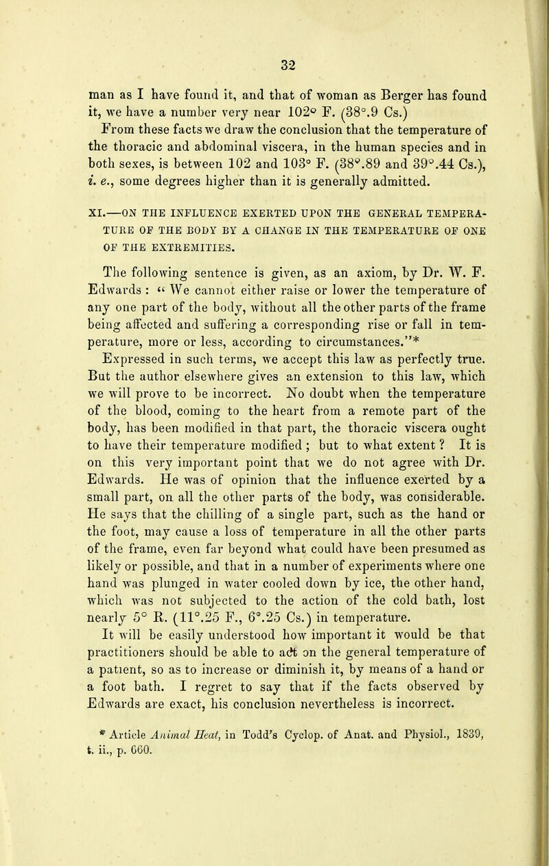 man as I have found it, and that of woman as Berger has found it, we have a number very near 102° F. (38°.9 Cs.) From these facts we draw the conclusion that the temperature of the thoracic and abdominal viscera, in the human species and in both sexes, is between 102 and 103° F. (38*.89 and 39°.44 Cs.), i. e., some degrees higher than it is generally admitted. XI.—ON THE INFLUENCE EXERTED UPON THE GENERAL TEMPERA- TURE OP THE BODY BY A CHANGE IN THE TEMPERATURE OP ONE OP THE EXTREMITIES. The following sentence is given, as an axiom, by Dr. W. F. Edwards :  We cannot either raise or lower the temperature of any one part of the body, without all the other parts of the frame being affected and suffering a corresponding rise or fall in tem- perature, more or less, according to circumstances.* Expressed in such terms, we accept this law as perfectly true. But the author elsewhere gives an extension to this law, which we will prove to be incorrect. No doubt when the temperature of the blood, coming to the heart from a remote part of the body, has been modified in that part, the thoracic viscera ought to have their temperature modified ; but to what extent ? It is on this very important point that we do not agree with Dr. Edwards. He was of opinion that the influence exerted by a small part, on all the other parts of the body, was considerable. He says that the chilling of a single part, such as the hand or the foot, may cause a loss of temperature in all the other parts of the frame, even far beyond what could have been presumed as likely or possible, and that in a number of experiments where one hand was plunged in water cooled down by ice, the other hand, which was not subjected to the action of the cold bath, lost nearly 5° R. (11°.25 F., 6°.25 Cs.) in temperature. It will be easily understood how important it would be that practitioners should be able to adt on the general temperature of a patient, so as to increase or diminish it, by means of a hand or a foot bath. I regret to say that if the facts observed by Edwards are exact, his conclusion nevertheless is incorrect. * Article Animal Heat, in Todd's Cyclop, of Anat. and Physiol., 1839, t. ii., p. CGO.