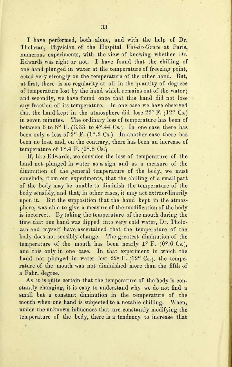 I have performed, both alone, and with the help of Dr. Tholozan, Physician of the Hospital Val-de-Grace at Paris, numerous experiments, with the view of knowing whether Dr. Edwards was right or not. I have found that the chilling of one hand plunged in water at the temperature of freezing point, acted very strongly on the temperature of the other hand. But, at first, there is no regularity at all in the quantity of degrees of temperature lost by the hand which remains out of the water; and secondly, we have found once that this hand did not lose any fraction of its temperature. In one case we have observed that the hand kept in the atmosphere did lose 22° F. (12° Cs.) in seven minutes. The ordinary loss of temperature has been of between 6 to 8° F. (3.33 to 4°.44 Cs.) In one case there has been only a loss of 2° F. (1°,2 Cs.) In another case there has been no loss, and, on the contrary, there has been an increase of temperature of 1°.4 F. (0°.8 Cs.) If, like Edwards, we consider the loss of temperature of the hand not plunged in water as a sign and as a measure of the diminution of the general temperature of the body, we must conclude, from our experiments, that the chilling of a small part of the body may be unable to diminish the temperature of the body sensibly, and that, in other cases, it may act extraordinarily upon it. But the supposition that the hand kept in the atmos- phere, was able to give a measure of the modification of the body is incorrect. By taking the temperature of the mouth during the time that one hand was dipped into very cold water, Dr. Tholo- zan and myself have ascertained that the temperature of the body does not sensibly change. The greatest diminution of the temperature of the mouth has been nearly 1° F. (0°.6 Cs.), and this only in one case. In that experiment in which the hand not plunged in water lost 22° F. (12° Cs.), the tempe- rature of the mouth was not diminished more than the fifth of a Fahr. degree. As it is quite certain that the temperature of the body is con- stantly changing, it is easy to understand why we do not find a small but a constant diminution in the temperature of the mouth when one hand is subjected to a notable chilling. When, under the unknown influences that are constantly modifying the temperature of the body, there is a tendency to increase that