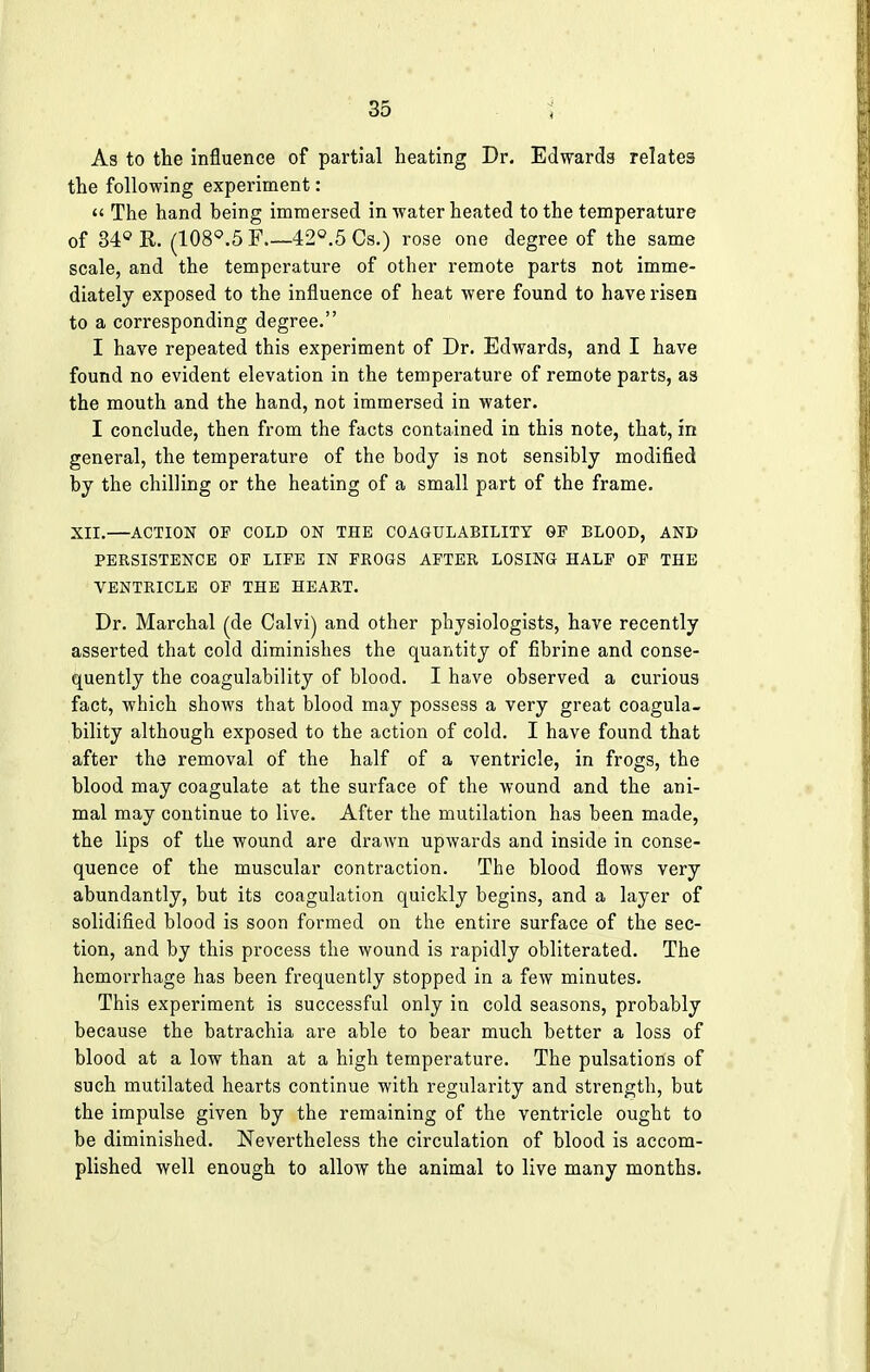 As to the influence of partial heating Dr. Edwards relates the following experiment: u The hand being immersed in water heated to the temperature of 34° R. (108°.5 F 42°.5 Cs.) rose one degree of the same scale, and the temperature of other remote parts not imme- diately exposed to the influence of heat were found to have risen to a corresponding degree. I have repeated this experiment of Dr. Edwards, and I have found no evident elevation in the temperature of remote parts, as the mouth and the hand, not immersed in water. I conclude, then from the facts contained in this note, that, in general, the temperature of the body is not sensibly modified by the chilling or the heating of a small part of the frame. XII.—ACTION OP COLD ON THE COAGULABILITY GP BLOOD, AND PERSISTENCE OP LIFE IN FROGS AFTER LOSING HALP OP THE VENTRICLE OP THE HEART. Dr. Marchal (de Calvi) and other physiologists, have recently asserted that cold diminishes the quantity of fibrine and conse- quently the coagulability of blood. I have observed a curious fact, which shows that blood may possess a very great coagula- bility although exposed to the action of cold. I have found that after the removal of the half of a ventricle, in frogs, the blood may coagulate at the surface of the wound and the ani- mal may continue to live. After the mutilation has been made, the lips of the wound are drawn upwards and inside in conse- quence of the muscular contraction. The blood flows very abundantly, but its coagulation quickly begins, and a layer of solidified blood is soon formed on the entire surface of the sec- tion, and by this process the wound is rapidly obliterated. The hemorrhage has been frequently stopped in a few minutes. This experiment is successful only in cold seasons, probably because the batrachia are able to bear much better a loss of blood at a low than at a high temperature. The pulsations of such mutilated hearts continue with regularity and strength, but the impulse given by the remaining of the ventricle ought to be diminished. Nevertheless the circulation of blood is accom- plished well enough to allow the animal to live many months.