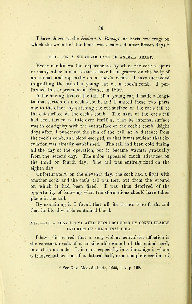 I have shown to the Societe de Biologie at Paris, two frogs on which the wound of the heart was cicatrised after fifteen days.* XIII.—ON A SINGULAR CASE OF ANIMAL GRAFT. Every one knows the experiments by which the cock's spur3 or many other animal textures have been grafted on the body of an animal, and especially on a cock's comb. I have succeeded in grafting the tail of a young cat on a cock's comb. I per- formed this experiment in France in 1850. After having divided the tail of a young cat, I made a longi- tudinal section on a cock's comb, and I united these two parts one to the other, by stitching the cut surface of the cat's tail to the cut surface of the cock's comb. The skin of the cat's tail had been turned a little over itself, so that its internal surface was in contiguity with the cut surface of the cock's comb. Eight days after, I punctured the skin of the tail at a distance from the cock's comb, and blood escaped, so that it was evident that cir- culation was already established. The tail had been cold during all the day of the operation, but it became warmer gradually from the second day. The union appeared much advanced on the third or fourth day. The tail was entirely fixed on the eighth day. Unfortunately, on the eleventh day, the cock had a fight with another cock, and the cat's tail was torn out from the ground on which it had been fixed. I was thus deprived of the opportunity of knowing what transformations should have taken place in the tail. By examining it I found that all its tissues were fresh, and that its blood-vessels contained blood. XIV.—ON A CONVULSIVE AFFECTION PRODUCED BY CONSIDERABLE INJURIES OF THE SPINAL CORD. I have discovered that a very violent convulsive affection is the constant result of a considerable wound of the spinal cord, in certain animals. It is more especially in guinea-pigs in whom a transversal section of a lateral half, or a complete section of * See Gaz. Med. de Paris, 1850, t. v. p. 169.