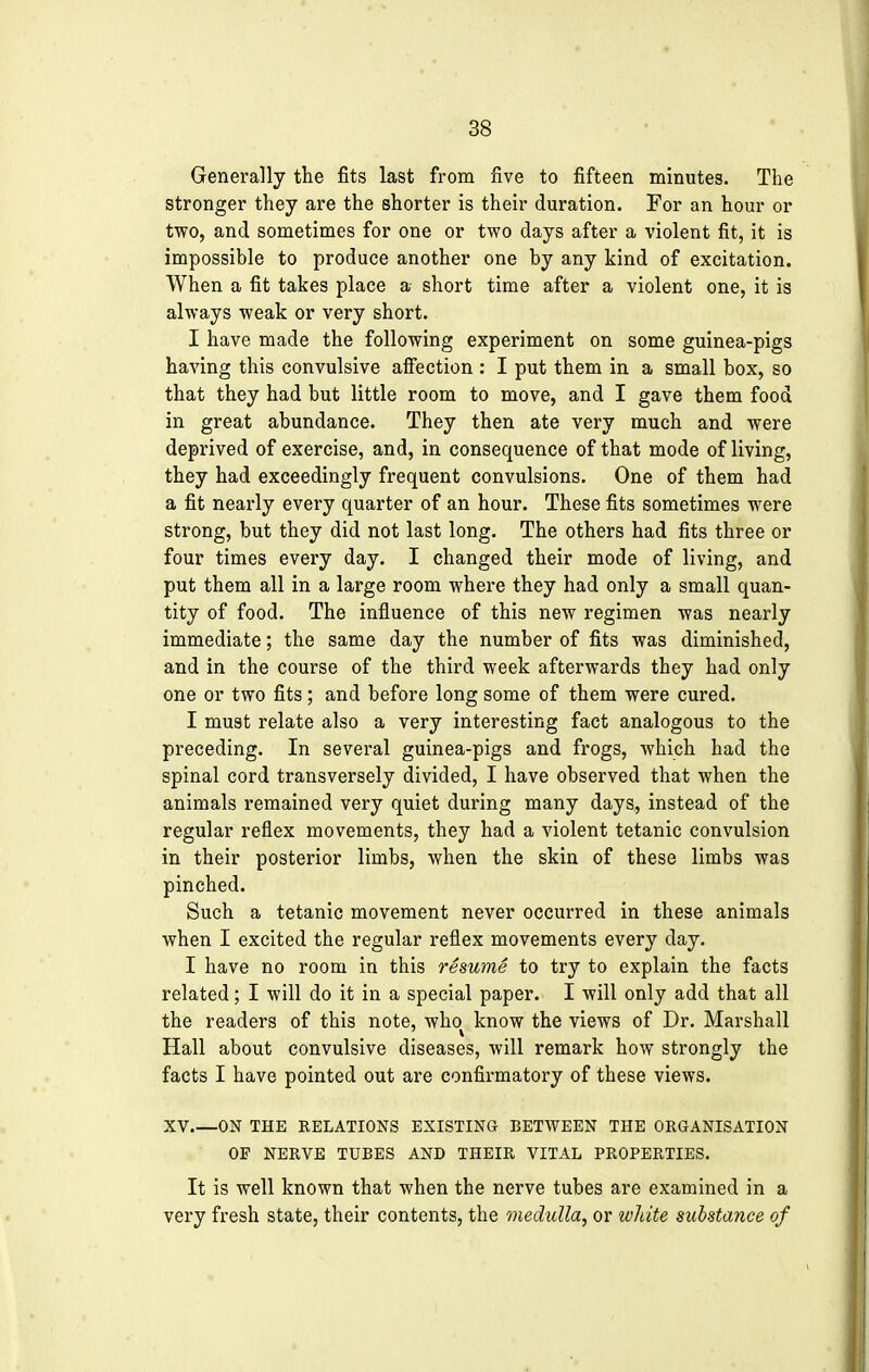 Generally the fits last from five to fifteen minutes. The stronger they are the shorter is their duration. For an hour or two, and sometimes for one or two days after a violent fit, it is impossible to produce another one by any kind of excitation. When a fit takes place a short time after a violent one, it is always weak or very short. I have made the following experiment on some guinea-pigs having this convulsive affection : I put them in a small box, so that they had but little room to move, and I gave them food in great abundance. They then ate very much and were deprived of exercise, and, in consequence of that mode of living, they had exceedingly frequent convulsions. One of them had a fit nearly every quarter of an hour. These fits sometimes were strong, but they did not last long. The others had fits three or four times every day. I changed their mode of living, and put them all in a large room where they had only a small quan- tity of food. The influence of this new regimen was nearly immediate; the same day the number of fits was diminished, and in the course of the third week afterwards they had only one or two fits; and before long some of them were cured. I must relate also a very interesting fact analogous to the preceding. In several guinea-pigs and frogs, which had the spinal cord transversely divided, I have observed that when the animals remained very quiet during many days, instead of the regular reflex movements, they had a violent tetanic convulsion in their posterior limbs, when the skin of these limbs was pinched. Such a tetanic movement never occurred in these animals when I excited the regular reflex movements every day. I have no room in this resume to try to explain the facts related; I will do it in a special paper. I will only add that all the readers of this note, who know the views of Dr. Marshall Hall about convulsive diseases, will remark how strongly the facts I have pointed out are confirmatory of these views. XV ON THE RELATIONS EXISTING BETWEEN THE ORGANISATION OP NERVE TUBES AND THEIR VITAL PROPERTIES. It is well known that when the nerve tubes are examined in a very fresh state, their contents, the medulla, or white substance of
