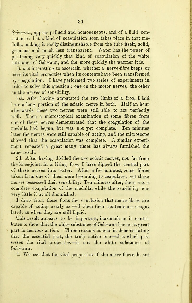 Sclnvann, appear pellucid and homogeneous, and of a fluid con- sistence ; but a kind of coagulation soon takes place in that me- dulla, making it easily distinguishable from the tube itself, solid, grumous and much less transparent. Water has the power of producing very quickly that kind of coagulation of the white substance of Schwann, and the more quickly the warmer it is. It was interesting to ascertain whether a nerve-fibre keeps or loses its vital properties when its contents have been transformed by coagulation. I have performed two series of experiments in order to solve this question; one on the motor nerves, the other on the nerves of sensibility. 1st. After having amputated the two limbs of a frog, I laid bare a long portion of the sciatic nerve in both. Half an hour afterwards these two nerves were still able to act perfectly well. Then a microscopical examination of some fibres from one of these nerves demonstrated that the coagulation of the medulla had begun, but was not yet complete. Ten minutes later the nerves were still capable of acting, and the microscope showed that the coagulation was complete. A similar experi- ment repeated a great many times has always furnished the same result. 2d. After having divided the two sciatic nerves, not far from the knee-joint, in a living frog, I have dipped the central part of these nerves into water. After a few minutes, some fibres taken from one of them were beginning to coagulate; yet these nerves possessed their sensibility. Ten minutes after, there was a complete coagulation of the medulla, while the sensibility was very little if at all diminished. I draw from these facts the conclusion that nerve-fibres are capable of acting nearly as well when their contents are coagu- lated, as when they are still liquid. This result appears to be important, inasmuch as it contri- butes to show that the white substance of Schwann has not a great part in nervous action. Three reasons concur in demonstrating that the essential part, the truly active one—that which pos- sesses the vital properties—is not the white substance of Schwann: 1. We see that the vital properties of the nerve-fibres do not