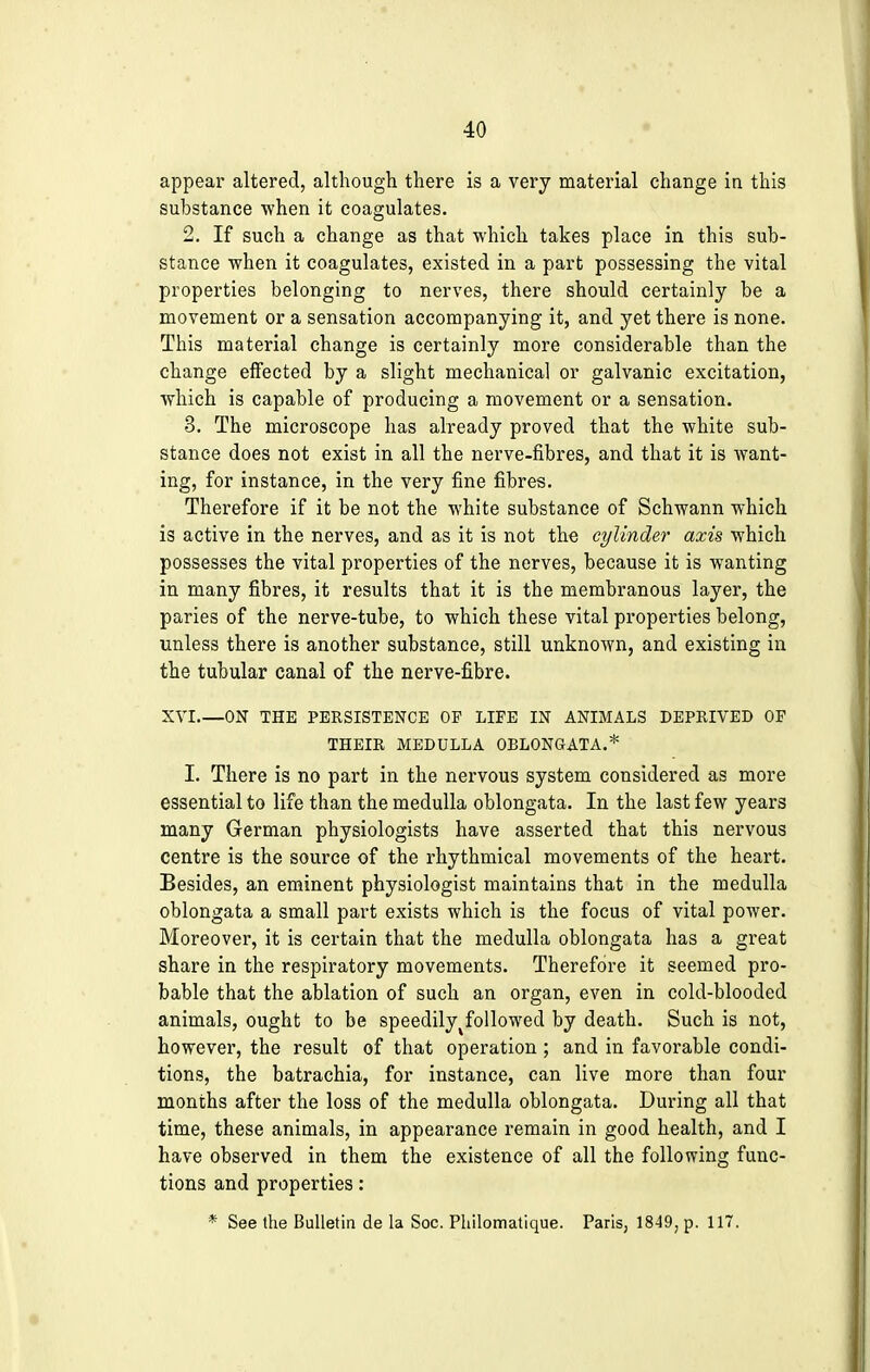 appear altered, although there is a very material change in this substance when it coagulates. 2. If such a change as that which takes place in this sub- stance when it coagulates, existed in a part possessing the vital properties belonging to nerves, there should certainly be a movement or a sensation accompanying it, and yet there is none. This material change is certainly more considerable than the change effected by a slight mechanical or galvanic excitation, which is capable of producing a movement or a sensation. 3. The microscope has already proved that the white sub- stance does not exist in all the nerve-fibres, and that it is want- ing, for instance, in the very fine fibres. Therefore if it be not the white substance of Schwann which is active in the nerves, and as it is not the cylinder axis which possesses the vital properties of the nerves, because it is wanting in many fibres, it results that it is the membranous layer, the paries of the nerve-tube, to which these vital properties belong, unless there is another substance, still unknown, and existing in the tubular canal of the nerve-fibre. XVI ON THE PERSISTENCE OP LIFE IN ANIMALS DEPRIVED OP THEIR MEDULLA OBLONGATA.* I. There is no part in the nervous system considered as more essential to life than the medulla oblongata. In the last few years many German physiologists have asserted that this nervous centre is the source of the rhythmical movements of the heart. Besides, an eminent physiologist maintains that in the medulla oblongata a small part exists which is the focus of vital power. Moreover, it is certain that the medulla oblongata has a great share in the respiratory movements. Therefore it seemed pro- bable that the ablation of such an organ, even in cold-blooded animals, ought to be speedily tfollowed by death. Such is not, however, the result of that operation ; and in favorable condi- tions, the batrachia, for instance, can live more than four months after the loss of the medulla oblongata. During all that time, these animals, in appearance remain in good health, and I have observed in them the existence of all the following func- tions and properties: * See the Bulletin de la Soc. Philomatique. Parisj 1849, p. 117.