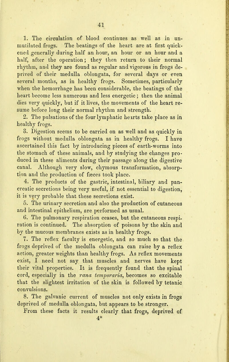 1. The circulation of blood continues as well as in un- mutilated frogs. The beatings of the heart are at first quick- ened generally during half an hour, an hour or an hour and a half, after the operation; they then return to their normal rhythm, and they are found as regular and vigorous in frogs de- prived of their medulla oblongata, for several days or even several months, as in healthy frogs. Sometimes, particularly when the hemorrhage has been considerable, the beatings of the heart become less numerous and less energetic ; then the animal dies very quickly, but if it lives, the movements of the heart re- sume before long their normal rhythm and strength. 2. The pulsations of the four lymphatic hearts take place as in healthy frogs. 8. Digestion seems to be carried on as well and as quickly in frogs without medulla oblongata as in healthy frogs. I have ascertained this fact by introducing pieces of earth-worms into the stomach of these animals, and by studying the changes pro- duced in these aliments during their passage along the digestive canal. Although very slow, chymous transformation, absorp- tion and the production of feces took place. 4. The products of the gastric, intestinal, biliary and pan- creatic secretions being very useful, if not essential to digestion, it is very probable that these secretions exist. 5. The urinary secretion and also the production of cutaneous and intestinal epithelium, are performed as usual. 6. The pulmonary respiration ceases, but the cutaneous respi- ration is continued. The absorption of poisons by the skin and by the mucous membranes exists as in healthy frogs. 7. The reflex faculty is energetic, and so much so that the frogs deprived of the medulla oblongata can raise by a reflex action, greater weights than healthy frogs. As reflex movements exist, I need not say that muscles and nerves have kept their vital properties. It is frequently found that the spinal cord, especially in the rana temporaria, becomes so excitable that the slightest irritation of the skin is followed by tetanic convulsions. 8. The galvanic current of muscles not only exists in frogs deprived of medulla oblongata, but appears to be stronger. From these facts it results clearly that frogs, deprived of 4*