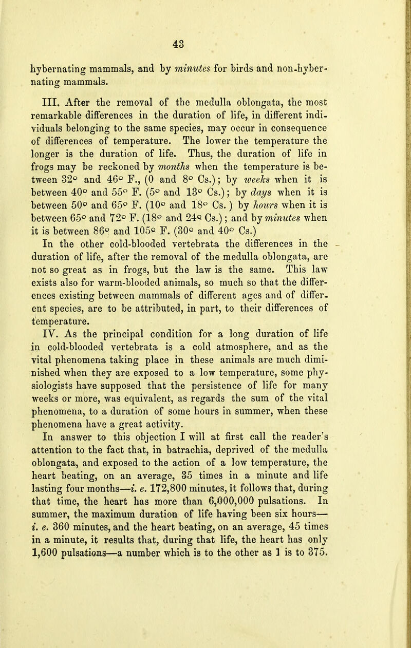 hybernating mammals, and by minutes for birds and non-hyber- nating mammals. III. After the removal of the medulla oblongata, the most remarkable differences in the duration of life, in different indi- viduals belonging to the same species, may occur in consequence of differences of temperature. The lower the temperature the longer is the duration of life. Thus, the duration of life in frogs may be reckoned by months when the temperature is be- tween 32° and 46° F., (0 and 8° Cs.); by weeks when it is between 40° and 55° F. (5° and 13° Cs.); by days when it is between 50° and 65° F. (10° and 18° Cs.) by hours when it is between 65° and 72° F. (18° and 24« Cs.); and by minutes when it is between 86° and 105^ F. (30c and 40° Cs.) In the other cold-blooded vertebrata the differences in the duration of life, after the removal of the medulla oblongata, are not so great as in frogs, but the law is the same. This law exists also for warm-blooded animals, so much so that the differ- ences existing between mammals of different ages and of differ- ent species, are to be attributed, in part, to their differences of temperature. IV. As the principal condition for a long duration of life in cold-blooded vertebrata is a cold atmosphere, and as the vital phenomena taking place in these animals are much dimi- nished when they are exposed to a low temperature, some phy- siologists have supposed that the persistence of life for many weeks or more, was equivalent, as regards the sum of the vital phenomena, to a duration of some hours in summer, when these phenomena have a great activity. In answer to this objection I will at first call the reader's attention to the fact that, in batrachia, deprived of the medulla oblongata, and exposed to the action of a low temperature, the heart beating, on an average, 35 times in a minute and life lasting four months—i. e. 172,800 minutes, it follows that, during that time, the heart has more than 6,000,000 pulsations. In summer, the maximum duration of life having been six hours— i. e. 360 minutes, and the heart beating, on an average, 45 times in a minute, it results that, during that life, the heart has only 1,600 pulsations—a number which is to the other as 1 is to 375.