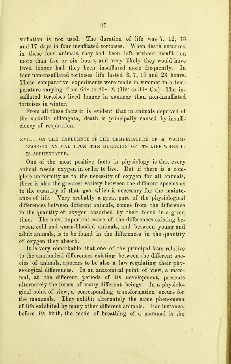 sufflation is not used. The duration of life was 7, 12, 13 and 17 days in four insufflated tortoises. When death occurred in these four animals, they had been left without insufflation more than five or six hours, and very likely they would have lived longer had they been insufflated more frequently. In four non-insufflated tortoises life lasted 3, 7, 19 and 23 hours. These comparative experiments were made in summer in a tem- perature varying from 64° to 86° F. (18° to 30° Cs.) The in- sufflated tortoises lived longer in summer than non-insufflated tortoises in winter. From all these facts it is evident that in animals deprived of the medulla oblongata, death is principally caused by insuffi- ciency of respiration. XVII ON THE INFLUENCE OP THE TEMPERATURE OP A WARM- BLOODED ANIMAL UPON THE DURATION OP ITS LIFE WHEN IT IS ASPHYXIATED. One of the most positive facts in physiology is that every animal needs oxygen in order to live. But if there is a com- plete uniformity as to the necessity of oxygen for all animals, there is also the greatest variety between the different species as to the quantity of that gas which is necessary for the mainte- ance of life. Very probably a great part of the physiological differences between different animals, comes from the difference in the quantity of oxygen absorbed by their blood in a given time. The most important cause of the differences existing be- tween cold and warm-blooded animals, and between young and adult animals, is to be found in the differences in the quantity of oxygen they absorb. It is very remarkable that one of the principal laws relative to the anatomical differences existing between the different spe- cies of animals, appears to be also a law regulating their phy- siological differences. In an anatomical point of view, a mam- mal, at the different periods of its development, presents alternately the forms of many different beings. In a physiolo- gical point of view, a corresponding transformation occurs for the mammals. They exhibit alternately the same phenomena of life exhibited by many other different animals. For instance, before its birth, the mode of breathing of a mammal is the