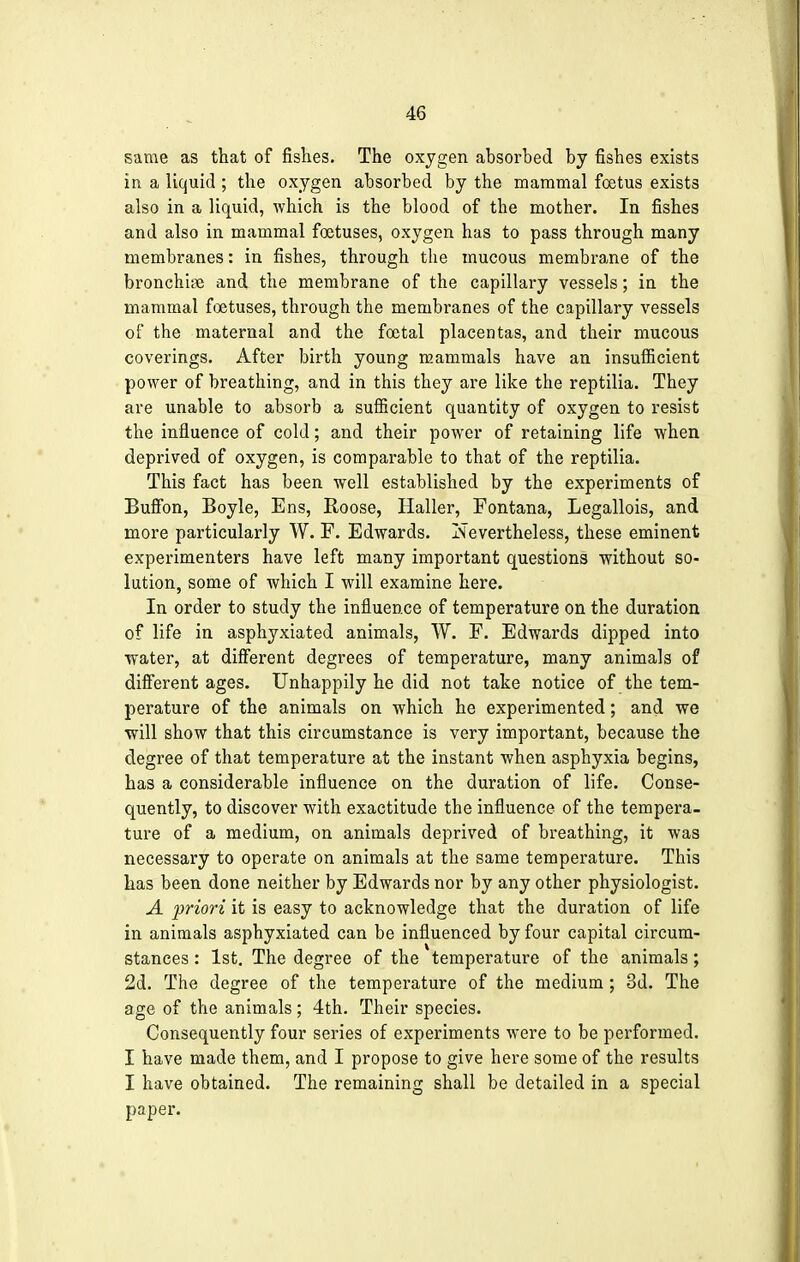 same as that of fishes. The oxygen absorbed by fishes exists in a liquid ; the oxygen absorbed by the mammal foetus exists also in a liquid, which is the blood of the mother. In fishes and also in mammal foetuses, oxygen has to pass through many membranes: in fishes, through the mucous membrane of the bronchia and the membrane of the capillary vessels; in the mammal foetuses, through the membranes of the capillary vessels of the maternal and the foetal placentas, and their mucous coverings. After birth young mammals have an insufficient power of breathing, and in this they are like the reptilia. They are unable to absorb a sufficient quantity of oxygen to resist the influence of cold; and their power of retaining life when deprived of oxygen, is comparable to that of the reptilia. This fact has been well established by the experiments of Buffon, Boyle, Ens, Roose, Haller, Fontana, Legallois, and more particularly W. F. Edwards. Nevertheless, these eminent experimenters have left many important questions without so- lution, some of which I will examine here. In order to study the influence of temperature on the duration of life in asphyxiated animals, W. F. Edwards dipped into water, at different degrees of temperature, many animals of different ages. Unhappily he did not take notice of the tem- perature of the animals on which he experimented; and we will show that this circumstance is very important, because the degree of that temperature at the instant when asphyxia begins, has a considerable influence on the duration of life. Conse- quently, to discover with exactitude the influence of the tempera- ture of a medium, on animals deprived of breathing, it was necessary to operate on animals at the same temperature. This has been done neither by Edwards nor by any other physiologist. A priori it is easy to acknowledge that the duration of life in animals asphyxiated can be influenced by four capital circum- stances : 1st. The degree of the temperature of the animals; 2d. The degree of the temperature of the medium; 3d. The age of the animals; 4th. Their species. Consequently four series of experiments were to be performed. I have made them, and I propose to give here some of the results I have obtained. The remaining shall be detailed in a special paper.