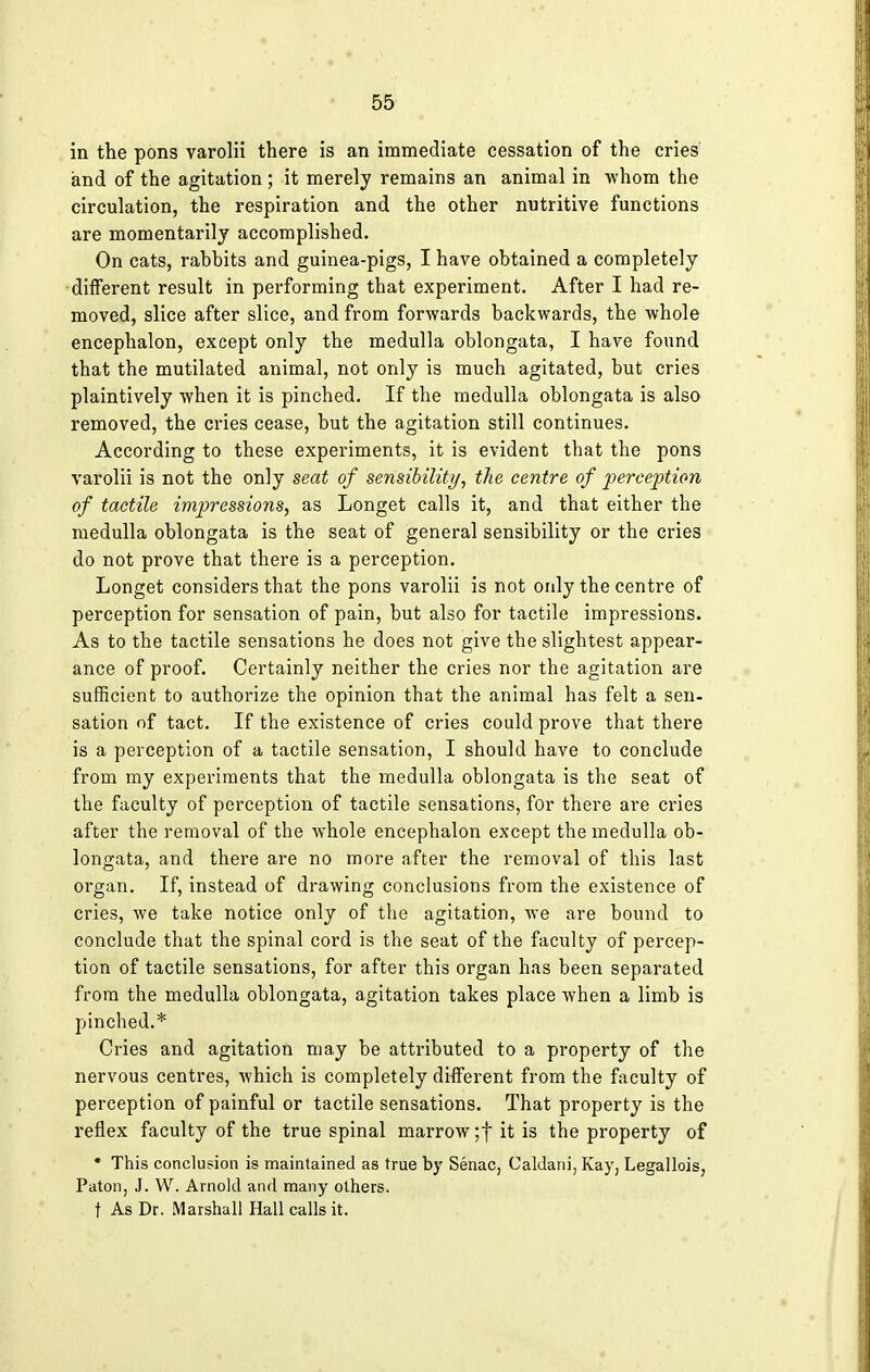 in the pons varolii there is an immediate cessation of the cries and of the agitation ; it merely remains an animal in -whom the circulation, the respiration and the other nutritive functions are momentarily accomplished. On cats, rabbits and guinea-pigs, I have obtained a completely different result in performing that experiment. After I had re- moved, slice after slice, and from forwards backwards, the whole encephalon, except only the medulla oblongata, I have found that the mutilated animal, not only is much agitated, but cries plaintively when it is pinched. If the medulla oblongata is also removed, the cries cease, but the agitation still continues. According to these experiments, it is evident that the pons varolii is not the only seat of sensibility, the centre of perception of tactile impressions, as Longet calls it, and that either the medulla oblongata is the seat of general sensibility or the cries do not prove that there is a perception. Longet considers that the pons varolii is not only the centre of perception for sensation of pain, but also for tactile impressions. As to the tactile sensations he does not give the slightest appear- ance of proof. Certainly neither the cries nor the agitation are sufficient to authorize the opinion that the animal has felt a sen- sation of tact. If the existence of cries could prove that there is a perception of a tactile sensation, I should have to conclude from my experiments that the medulla oblongata is the seat of the faculty of perception of tactile sensations, for there are cries after the removal of the whole encephalon except the medulla ob- longata, and there are no more after the removal of this last organ. If, instead of drawing conclusions from the existence of cries, we take notice only of the agitation, we are bound to conclude that the spinal cord is the seat of the faculty of percep- tion of tactile sensations, for after this organ has been separated from the medulla oblongata, agitation takes place when a limb is pinched.* Cries and agitation may be attributed to a property of the nervous centres, which is completely different from the faculty of perception of painful or tactile sensations. That property is the reflex faculty of the true spinal marrow ;f it is the property of * This conclusion is maintained as true by Senac, Caldani, Kay, Legallois, Paton, J. W. Arnold and many others, t As Dr. Marshall Hall calls it.