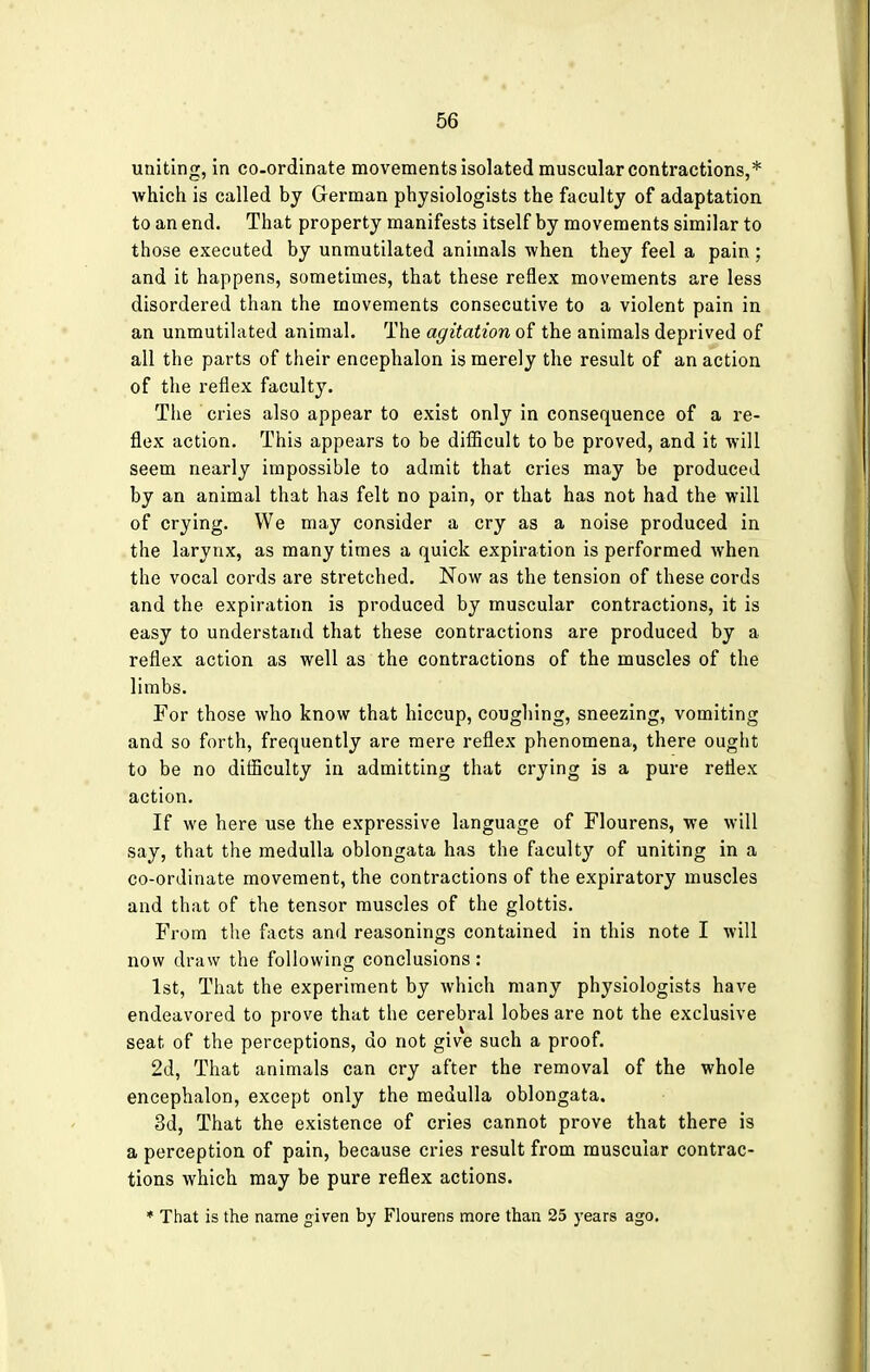 uniting, in co-ordinate movements isolated muscular contractions,* which is called by German physiologists the faculty of adaptation to an end. That property manifests itself by movements similar to those executed by unmutilated animals when they feel a pain ; and it happens, sometimes, that these reflex movements are less disordered than the movements consecutive to a violent pain in an unmutilated animal. The agitation of the animals deprived of all the parts of their encephalon is merely the result of an action of the reflex faculty. The cries also appear to exist only in consequence of a re- flex action. This appears to be difficult to be proved, and it will seem nearly impossible to admit that cries may be produced by an animal that has felt no pain, or that has not had the will of crying. We may consider a cry as a noise produced in the larynx, as many times a quick expiration is performed when the vocal cords are stretched. Now as the tension of these cords and the expiration is produced by muscular contractions, it is easy to understand that these contractions are produced by a reflex action as well as the contractions of the muscles of the limbs. For those who know that hiccup, coughing, sneezing, vomiting and so forth, frequently are mere reflex phenomena, there ought to be no difficulty in admitting that crying is a pure reflex action. If we here use the expressive language of Flourens, we will say, that the medulla oblongata has the faculty of uniting in a co-ordinate movement, the contractions of the expiratory muscles and that of the tensor muscles of the glottis. From the facts and reasonings contained in this note I will now draw the following conclusions: 1st, That the experiment by which many physiologists have endeavored to prove that the cerebral lobes are not the exclusive seat of the perceptions, do not give such a proof. 2d, That animals can cry after the removal of the whole encephalon, except only the medulla oblongata. 3d, That the existence of cries cannot prove that there is a perception of pain, because cries result from muscuiar contrac- tions which may be pure reflex actions. * That is the name given by Flourens more than 25 years ago.