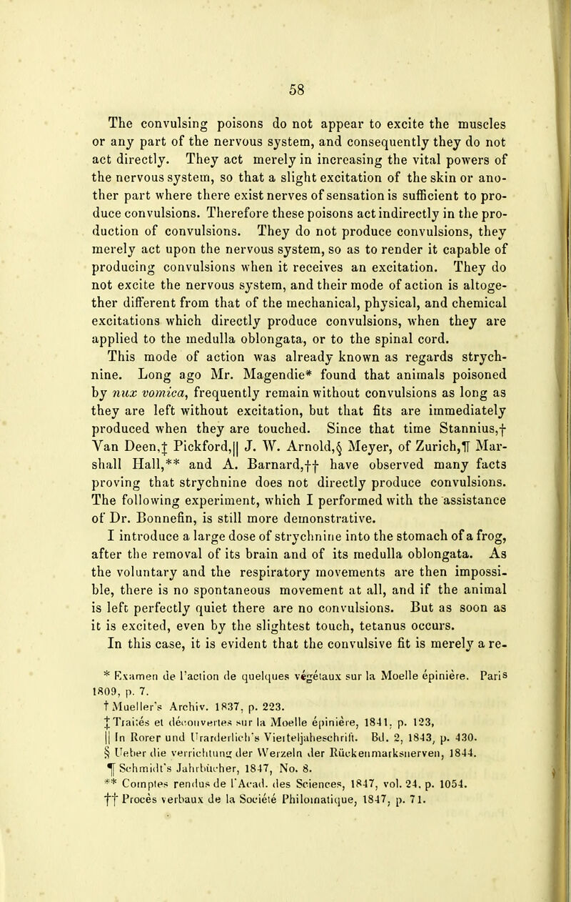 The convulsing poisons do not appear to excite the muscles or any part of the nervous system, and consequently they do not act directly. They act merely in increasing the vital powers of the nervous system, so that a slight excitation of the skin or ano- ther part where there exist nerves of sensation is sufficient to pro- duce convulsions. Therefore these poisons act indirectly in the pro- duction of convulsions. They do not produce convulsions, they merely act upon the nervous system, so as to render it capable of producing convulsions when it receives an excitation. They do not excite the nervous system, and their mode of action is altoge- ther different from that of the mechanical, physical, and chemical excitations which directly produce convulsions, when they are applied to the medulla oblongata, or to the spinal cord. This mode of action was already known as regards strych- nine. Long ago Mr. Magendie* found that animals poisoned by nux vomica, frequently remain without convulsions as long as they are left without excitation, but that fits are immediately produced when they are touched. Since that time Stannius,f Van Deen,J Pickford,|| J. W. Arnold,^ Meyer, of Zurich,1T Mar- shall Hall,** and A. Barnard,ff have observed many facts proving that strychnine does not directly produce convulsions. The following experiment, which I performed with the assistance of Dr. Bonnefin, is still more demonstrative. I introduce a large dose of strychnine into the stomach of a frog, after the removal of its brain and of its medulla oblongata. As the voluntary and the respiratory movements are then impossi- ble, there is no spontaneous movement at all, and if the animal is left perfectly quiet there are no convulsions. But as soon as it is excited, even by the slightest touch, tetanus occurs. In this case, it is evident that the convulsive fit is merely a re- * Rxamen cie l'aciion de quelques vegetaux sur la Moelle epiniere. Paris 1809, p. 7. t Mueller's Archiv. 1837. p. 223. £Trai;es el deoouvertes sur la Moelle epiniere, 1841. p. 123, || In Rorer und Urardeilicti's Vierteljaheschrift. Bd. 2, 1843, p. 430. § Ueber die yerrichtunat.tler Werzeln der Ruekenmarksnerven, 1844. Schmidt's JahrbUcber, 1847, No. 8. ** Comptes rendu* de I'Acad. des Sciences, 1847, vol. 24. p. 1054. yy Proees verbaux de la Societe Philoinatique, 1847, p. 71.