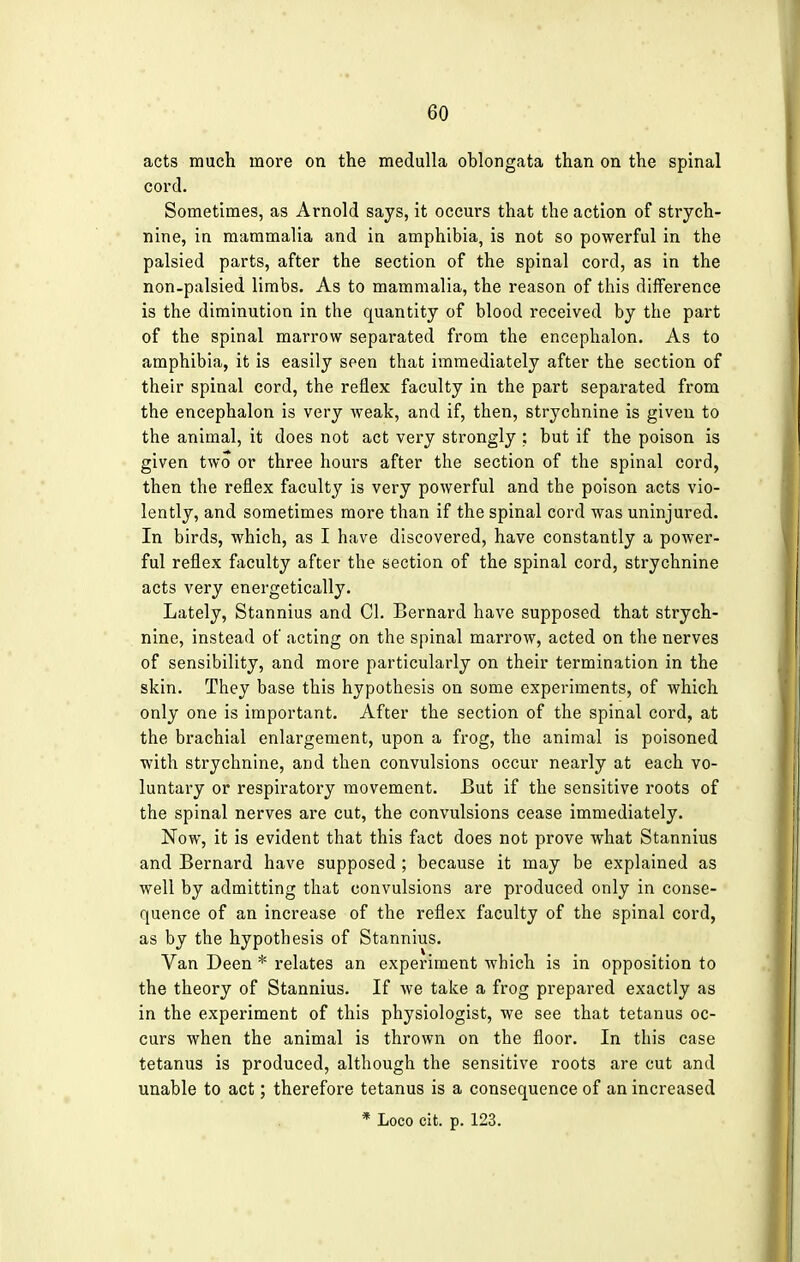 acts much more on the medulla oblongata than on the spinal cord. Sometimes, as Arnold says, it occurs that the action of strych- nine, in mammalia and in amphibia, is not so powerful in the palsied parts, after the section of the spinal cord, as in the non-palsied limbs. As to mammalia, the reason of this difference is the diminution in the quantity of blood received by the part of the spinal marrow separated from the encephalon. As to amphibia, it is easily seen that immediately after the section of their spinal cord, the reflex faculty in the part separated from the encephalon is very weak, and if, then, strychnine is given to the animal, it does not act very strongly ; but if the poison is given two or three hours after the section of the spinal cord, then the reflex faculty is very powerful and the poison acts vio- lently, and sometimes more than if the spinal cord was uninjured. In birds, which, as I have discovered, have constantly a power- ful reflex faculty after the section of the spinal cord, strychnine acts very energetically. Lately, Stannius and CI. Bernard have supposed that strych- nine, instead of acting on the spinal marrow, acted on the nerves of sensibility, and more particularly on their termination in the skin. They base this hypothesis on some experiments, of which only one is important. After the section of the spinal cord, at the brachial enlargement, upon a frog, the animal is poisoned with strychnine, and then convulsions occur nearly at each vo- luntary or respiratory movement. But if the sensitive roots of the spinal nerves are cut, the convulsions cease immediately. Now, it is evident that this fact does not prove what Stannius and Bernard have supposed; because it may be explained as well by admitting that convulsions are produced only in conse- quence of an increase of the reflex faculty of the spinal cord, as by the hypothesis of Stannius. Van Deen * relates an experiment which is in opposition to the theory of Stannius. If we take a frog prepared exactly as in the experiment of this physiologist, we see that tetanus oc- curs when the animal is thrown on the floor. In this case tetanus is produced, although the sensitive roots are cut and unable to act; therefore tetanus is a consequence of an increased * Loco cit. p. 123.