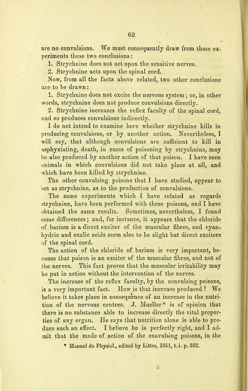 are no convulsions. We must consequently draw from these ex- periments these two conclusions: 1. Strychnine does not act upon the sensitive nerves. 2. Strychnine acts upon the spinal cord. Now, from all the facts above related, two other conclusions are to be drawn: 1. Strychnine does not excite the nervous system ; or, in other words, strychnine does not produce convulsions directly. 2. Strychnine increases the reflex faculty of the spinal cord, and so produces convulsions indirectly. I do not intend to examine here whether strychnine kills in producing convulsions, or by another action. Nevertheless, I will say, that although convulsions are sufficient to kill in asphyxiating, death, in cases of poisoning by strychnine, may be also produced by another action of that poison. I have seen animals in which convulsions did not take place at all, and which have been killed by strychnine. The other convulsing poisons that I have studied, appear to act as strychnine, as to the production of convulsions. The same experiments which I have related as regards strychnine, have been performed with these poisons, and I have obtained the same results. Sometimes, nevertheless, I found some differences; and, for instance, it appears that the chloride of barium is a direct exciter of the muscular fibres, and cyan- hydric and oxalic acids seem also to be slight but direct exciters of the spinal cord. The action of the chloride of barium is very important, be- cause that poison is an exciter of the muscular fibres, and not of the nerves. This fact proves that the muscular irritability may be put in action without the intervention of the nerves. The increase of the reflex faculty, by the convulsing poisons, is a very important fact. How is that increase produced ? We believe it takes place in consequence of an increase in the nutri- tion of the nervous centres. J. Mueller* is of opinion that there is no substance able to increase directly the vital proper- ties of any organ. He says that nutrition alone is able to pro- duce such an effect. I believe he is perfectly right, and I ad- mit that the mode of action of the convulsing poisons, in the * Manuel do Physiol., edited by Littre, 1851, t. i. p. 582.