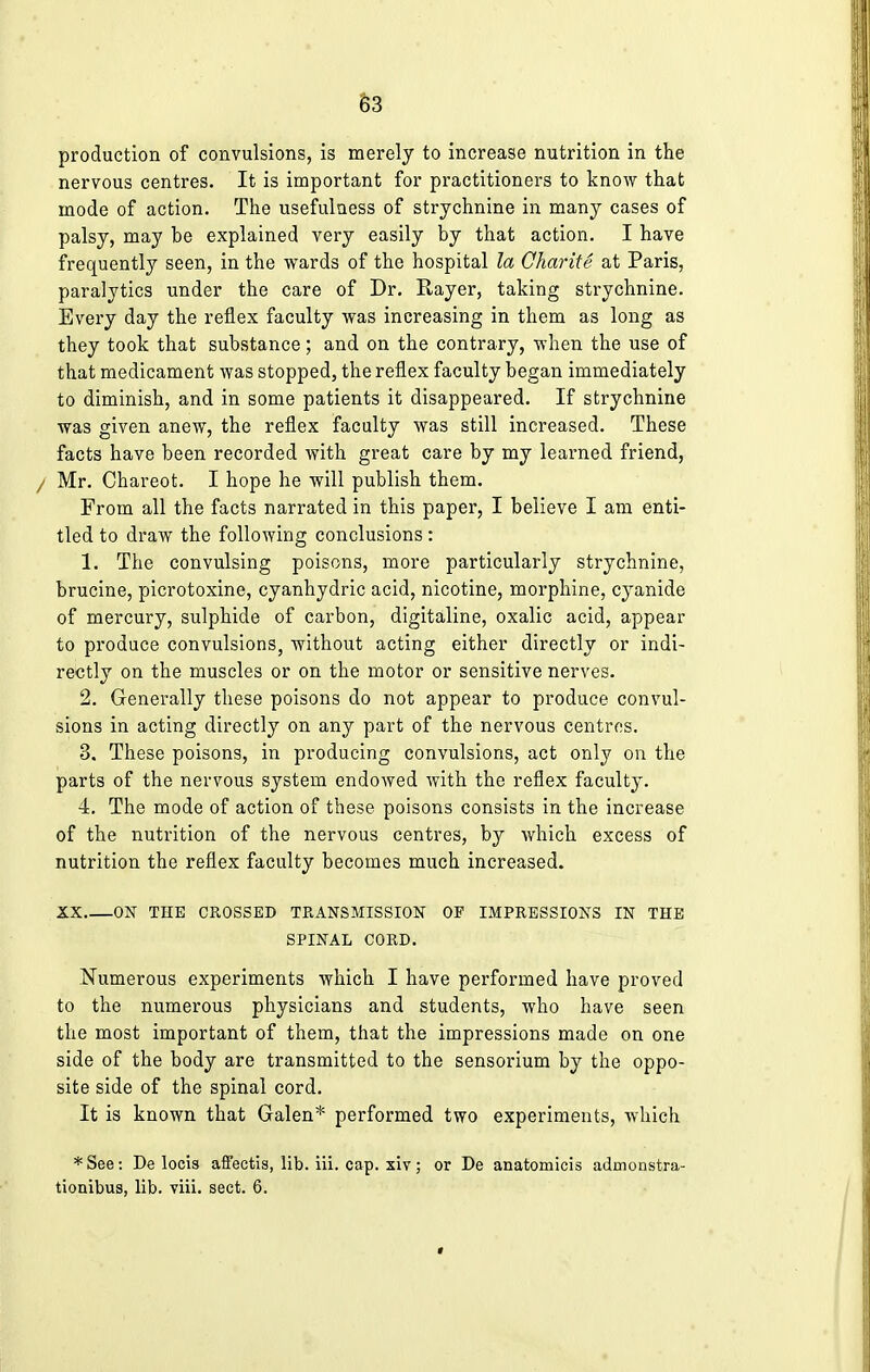 production of convulsions, is merely to increase nutrition in the nervous centres. It is important for practitioners to know that mode of action. The usefulness of strychnine in many cases of palsy, may be explained very easily by that action. I have frequently seen, in the wards of the hospital la Charite at Paris, paralytics under the care of Dr. Rayer, taking strychnine. Every day the reflex faculty was increasing in them as long as they took that substance; and on the contrary, when the use of that medicament was stopped, the reflex faculty began immediately to diminish, and in some patients it disappeared. If strychnine was given anew, the reflex faculty was still increased. These facts have been recorded with great care by my learned friend, / Mr. Chareot. I hope he will publish them. From all the facts narrated in this paper, I believe I am enti- tled to draw the following conclusions: 1. The convulsing poisons, more particularly strychnine, brucine, picrotoxine, cyanhydric acid, nicotine, morphine, cyanide of mercury, sulphide of carbon, digitaline, oxalic acid, appear to produce convulsions, without acting either directly or indi- rectly on the muscles or on the motor or sensitive nerves. 2. Generally these poisons do not appear to produce convul- sions in acting directly on any part of the nervous centres. 3. These poisons, in producing convulsions, act only on the parts of the nervous system endowed with the reflex faculty. 4. The mode of action of these poisons consists in the increase of the nutrition of the nervous centres, by which excess of nutrition the reflex faculty becomes much increased. XX ON THE CROSSED TRANSMISSION OF IMPRESSIONS IN THE SPINAL CORD. Numerous experiments which I have performed have proved to the numerous physicians and students, who have seen the most important of them, that the impressions made on one side of the body are transmitted to the sensorium by the oppo- site side of the spinal cord. It is known that Galen* performed two experiments, which *See: De locis affectis, lib. iii. cap. xiv; or De anatomicis admonstra- tionibus, lib. viii. sect. 6.