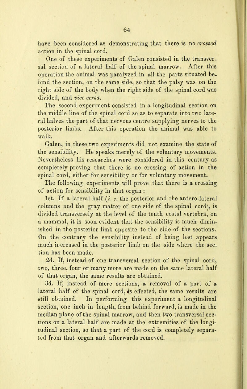 have been considered as demonstrating that there is no crossed action in the spinal cord. One of these experiments of Galen consisted in the transver. sal section of a lateral half of the spinal marrow. After this operation the animal was paralyzed in all the parts situated be- hind the section, on the same side, so that the palsy was on the right side of the body when the right side of the spinal cord was divided, and vice versa. The second experiment consisted in a longitudinal section on the middle line of the spinal cord so as to separate into two late- ral halves the part of that nervous centre supplying nerves to the posterior limbs. After this operation the animal was able to walk. Galen, in these two experiments did not examine the state of the sensibility. He speaks merely of the voluntary movements. Nevertheless his researches were considered in this century as completely proving that there is no crossing of action in the spinal cord, either for sensibility or for voluntary movement. The following experiments will prove that there is a crossing of action for sensibility in that organ : 1st. If a lateral half (i. e. the posterior and the antero-lateral columns and the gray matter of one side of the spinal cord), is divided transversely at the level of the tenth costal vertebra, on a mammal, it is soon evident that the sensibility is much dimin- ished in the posterior limb opposite to the side of the sections. On the contrary the sensibility instead of being lost appears much increased in the posterior limb on the side where the sec- tion has been made. 2d. If, instead of one transversal section of the spinal cord, two, three, four or many more are made on the same lateral half of that organ, the same results are obtained. 3d. If, instead of mere sections, a removal of a part of a lateral half of the spinal cord, as effected, the same results are still obtained. In performing this experiment a longitudinal section, one inch in length, from behind forward, is made in the median plane of the spinal marrow, and then two transversal sec- tions on a lateral half are made at the extremities of the longi- tudinal section, so that a part of the cord is completely separa- ted from that organ and afterwards removed.