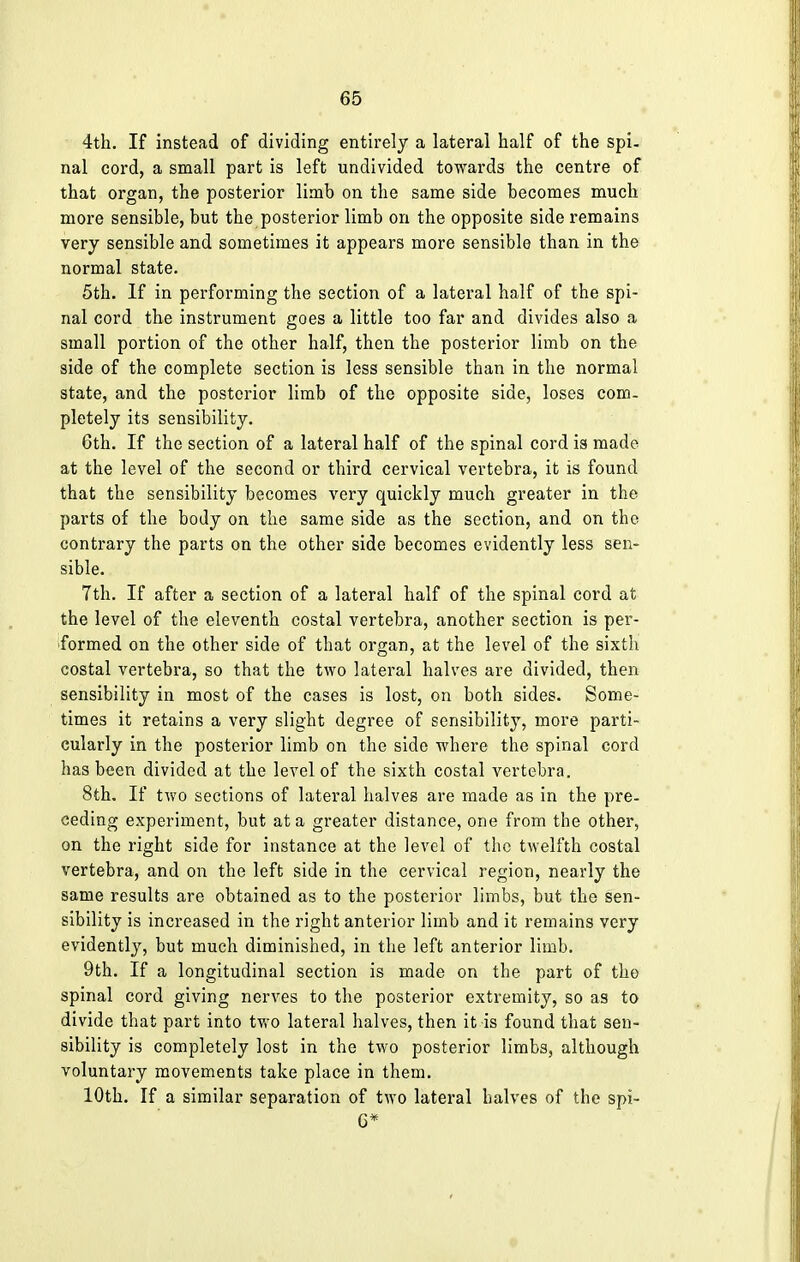 4th. If instead of dividing entirely a lateral half of the spi- nal cord, a small part is left undivided towards the centre of that organ, the posterior limb on the same side becomes much more sensible, but the posterior limb on the opposite side remains very sensible and sometimes it appears more sensible than in the normal state. 5th. If in performing the section of a lateral half of the spi- nal cord the instrument goes a little too far and divides also a small portion of the other half, then the posterior limb on the side of the complete section is less sensible than in the normal state, and the posterior limb of the opposite side, loses com- pletely its sensibility. Gth. If the section of a lateral half of the spinal cord is made at the level of the second or third cervical vertebra, it is found that the sensibility becomes very quickly much greater in the parts of the body on the same side as the section, and on the contrary the parts on the other side becomes evidently less sen- sible. 7th. If after a section of a lateral half of the spinal cord at the level of the eleventh costal vertebra, another section is per- formed on the other side of that organ, at the level of the sixth costal vertebra, so that the two lateral halves are divided, then sensibility in most of the cases is lost, on both sides. Some- times it retains a very slight degree of sensibility, more parti- cularly in the posterior limb on the side where the spinal cord has been divided at the level of the sixth costal vertebra. 8th. If two sections of lateral halves are made as in the pre- ceding experiment, but at a greater distance, one from the other, on the right side for instance at the level of the twelfth costal vertebra, and on the left side in the cervical region, nearly the same results are obtained as to the posterior limbs, but the sen- sibility is increased in the right anterior limb and it remains very evidently, but much diminished, in the left anterior limb. 9th. If a longitudinal section is made on the part of the spinal cord giving nerves to the posterior extremity, so as to divide that part into two lateral halves, then it is found that sen- sibility is completely lost in the two posterior limbs, although voluntary movements take place in them. 10th. If a similar separation of two lateral halves of the spi- 6*