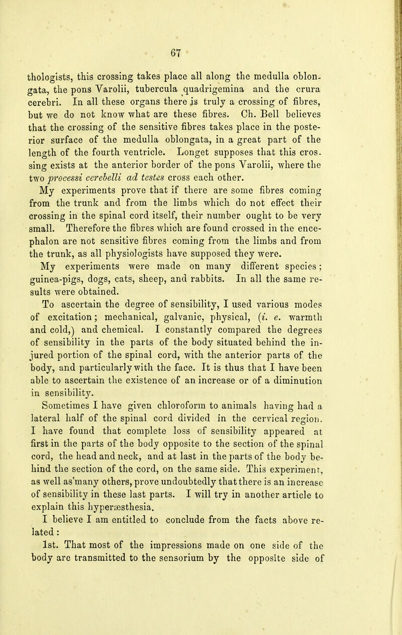 thologists, this crossing takes place all along the medulla oblon- gata, the pons Varolii, tubercula quadrigemina and the crura cerebri. In all these organs there is truly a crossing of fibres, but we do not know what are these fibres. Ch. Bell believes that the crossing of the sensitive fibres takes place in the poste- rior surface of the medulla oblongata, in a great part of the length of the fourth ventricle. Longet supposes that this cros- sing exists at the anterior border of the pons Varolii, where the two processi cerebelli ad testes cross each other. My experiments prove that if there are some fibres coming from the trunk and from the limbs which do not effect their crossing in the spinal cord itself, their number ought to be very small. Therefore the fibres which are found crossed in the ence- phalon are not sensitive fibres coming from the limbs and from the trunk, as all physiologists have supposed they were. My experiments were made on many different species; guinea-pigs, dogs, cats, sheep, and rabbits. In all the same re- sults were obtained. To ascertain the degree of sensibility, I used various modes of excitation; mechanical, galvanic, physical, (i. e. warmth and cold,) and chemical. I constantly compared the degrees of sensibility in the parts of the body situated behind the in- jured portion of the spinal cord, with the anterior parts of the body, and particularly with the face. It is thus that I have been able to ascertain the existence of an increase or of a diminution in sensibility. Sometimes I have given chloroform to animals having had a lateral half of the spinal cord divided in the cervical region. I have found that complete loss of sensibility appeared at first in the parts of the body opposite to the section of the spinal cord, the head and neck, and at last in the parts of the body be- hind the section of the cord, on the same side. This experiment, as well as'many others, prove undoubtedly that there is an increase of sensibility in these last parts. I will try in another article to explain this hypersesthesia. I believe I am entitled to conclude from the facts above re- lated : 1st. That most of the impressions made on one side of the body are transmitted to the sensorium by the opposite side of
