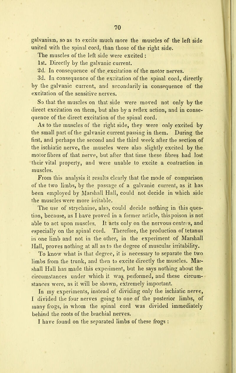 galvanism, so as to excite much more the muscles of the left side united with the spinal cord, than those of the right side. The muscles of the left side were excited : 1st. Directly by the galvanic current. 2d. In consequence of the excitation of the motor nerves. 3d. In consequence of the excitation of the spinal cord, directly by the galvanic current, and secondarily in consequence of the excitation of the sensitive nerves. So that the muscles on that side were moved not only by the direct excitation on them, but also by a reflex action, and in conse- quence of the direct excitation of the spinal cord. As to the muscles of the right side, they were only excited by the small part of the galvanic current passing in them. During the first, and perhaps the second and the third week after the section of the ischiadic nerve, the muscles were also slightly excited by the motor fibres of that nerve, but after that time these fibres had lost their vital property, and were unable to excite a contraction in muscles. From this analysis it results clearly that the mode of comparison of the two limbs, by the passage of a galvanic current, as it has been employed by Marshall Hall, could not decide in which side the muscles were more irritable. The use of strychnine, also, could decide nothing in this ques- tion, because, as I have proved in a former article, this poison is not able to act upon muscles. It acts only on the nervous centres, and especially on the spinal cord. Therefore, the production of tetanus in one limb and not in the other, in the experiment of Marshall Hall, proves nothing at all as to the degree of muscular irritability. To know what is that degree, it is necessary to separate the two limbs from the trunk, and then to excite directly the muscles. Mar- shall Hall has made this experiment, but he says nothing about the circumstances under which it was performed, and these circum- stances were, as it will be shown, extremely important. In my experiments, instead of dividing only the ischiatic nerve, I divided the four nerves going to one of the posterior limbs, of many frogs, in whom the spinal cord was divided immediately behind the roots of the brachial nerves. I have found on the separated limbs of these frogs :