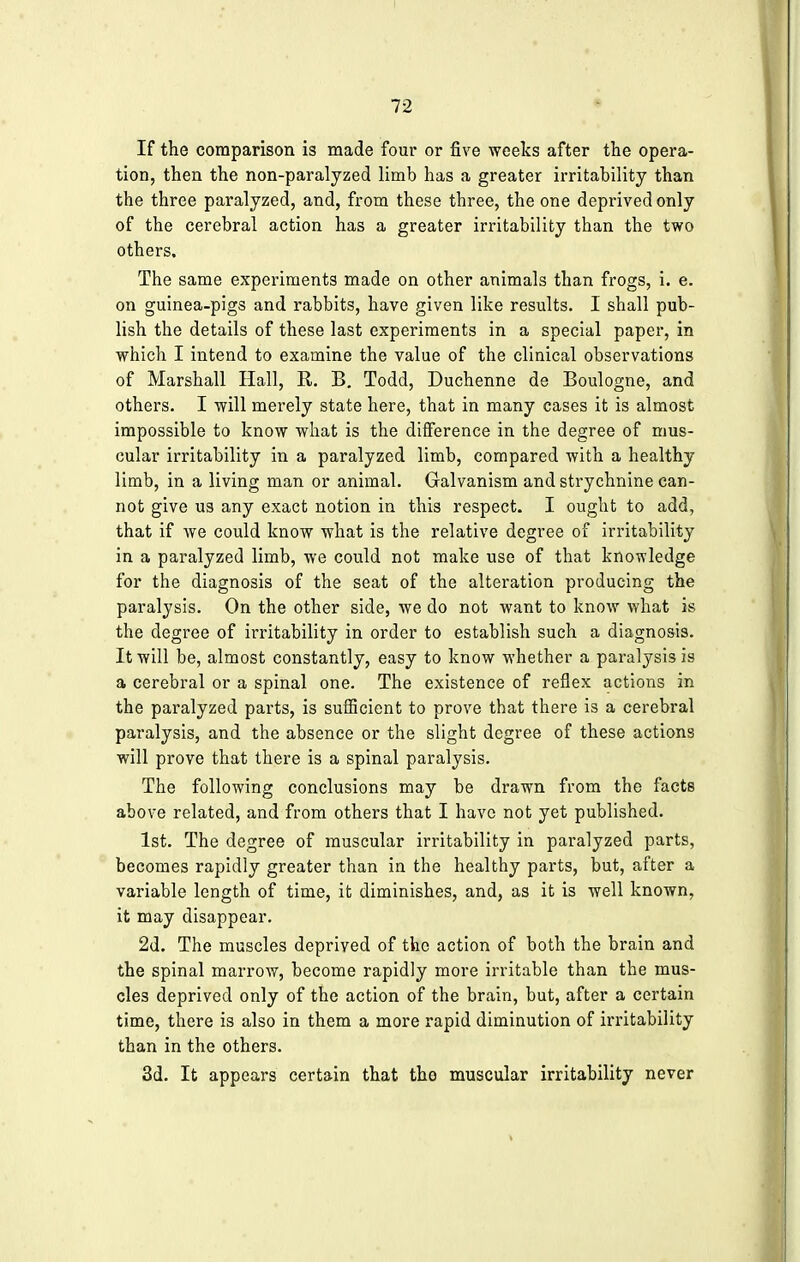 If the comparison is made four or five weeks after the opera- tion, then the non-paralyzed limb has a greater irritability than the three paralyzed, and, from these three, the one deprived only of the cerebral action has a greater irritability than the two others. The same experiments made on other animals than frogs, i. e. on guinea-pigs and rabbits, have given like results. I shall pub- lish the details of these last experiments in a special paper, in which I intend to examine the value of the clinical observations of Marshall Hall, R. B. Todd, Duchenne de Boulogne, and others. I will merely state here, that in many cases it is almost impossible to know what is the difference in the degree of mus- cular irritability in a paralyzed limb, compared with a healthy limb, in a living man or animal. Galvanism and strychnine can- not give us any exact notion in this respect. I ought to add, that if we could know what is the relative degree of irritability in a paralyzed limb, we could not make use of that knowledge for the diagnosis of the seat of the alteration producing the paralysis. On the other side, we do not want to know what is the degree of irritability in order to establish such a diagnosis. It will be, almost constantly, easy to know whether a paralysis is a cerebral or a spinal one. The existence of reflex actions in the paralyzed parts, is sufficient to prove that there is a cerebral paralysis, and the absence or the slight degree of these actions will prove that there is a spinal paralysis. The following conclusions may be drawn from the facts above related, and from others that I have not yet published. 1st. The degree of muscular irritability in paralyzed parts, becomes rapidly greater than in the healthy parts, but, after a variable length of time, it diminishes, and, as it is well known, it may disappear. 2d. The muscles deprived of the action of both the brain and the spinal marrow, become rapidly more irritable than the mus- cles deprived only of the action of the brain, but, after a certain time, there is also in them a more rapid diminution of irritability than in the others. 3d. It appears certain that the muscular irritability never