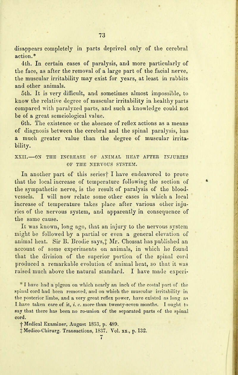 disappears completely in parts deprived only of the cerebral action.* 4th. In certain cases of paralysis, and more particularly of the face, as after the removal of a large part of the facial nerve, the muscular irritability may exist for years, at least in rabbits and other animals. 5th. It is very difficult, and sometimes almost impossible, to know the relative degree of muscular irritability in healthy parts compared with paralyzed parts, and such a knowledge could not be of a great semeiological value. 6th. The existence or the absence of reflex actions as a means of diagnosis between the cerebral and the spinal paralysis, has a much greater value than the degree of muscular irrita- bility. XXII.—ON TIIB INCREASE OF ANIMAL IIEAT AFTER INJURIES OF THE NERVOUS SYSTEM. In another part of this seriesf I have endeavored to prove that the local increase of temperature following the section of the sympathetic nerve, is the result of paralysis of the blood- vessels. I will now relate some other eases in which a local increase of temperature takes place after various other inju- ries of the nervous system, and apparently in consequence of the same cause. It was known, long ago, that an injury to the nervous system might be followed by a partial or even a general elevation of animal heat. Sir B. Brodie says,J Mr. Chossat has published an account of some experiments on animals, in which he found that the division of the superior portion of the spinal cord produced a remarkable evolution of animal heat, so that it was raised much above the natural standard. I have made experi- *I have had a pigeon on which nearly an inch of the costal part of the spinal cord had been removed, and on which the muscular irritability in the posterior limbs, and a very great reflex power, have existed as long as I have taken care of it, *. e. more than tvrenty-seven months. I ought to say that there has been no re-union of the separated parts of the spinal cord. -j- Medical Examiner, August 1853, p. 489. 1 Medico-Chirurg. Transactions, 1837. Vol. xx., p. 132. 7