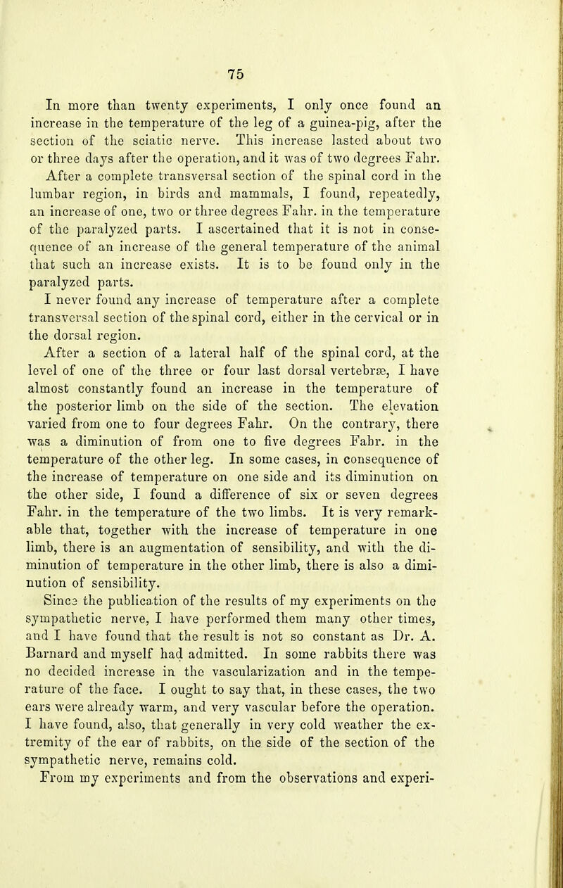 In more than twenty experiments, I only once found an increase in the temperature of the leg of a guinea-pig, after the section of the sciatic nerve. This increase lasted about two or three days after the operation, and it was of two degrees Fahr, After a complete transversal section of the spinal cord in the lumbar region, in birds and mammals, I found, repeatedly, an increase of one, two or three degrees Fahr. in the temperature of the paralyzed parts. I ascertained that it is not in conse- quence of an increase of the general temperature of the animal that such an increase exists. It is to be found only in the paralyzed parts. I never found any increase of temperature after a complete transversal section of the spinal cord, either in the cervical or in the dorsal region. After a section of a lateral half of the spinal cord, at the level of one of the three or four last dorsal vertebrae, I have almost constantly found an increase in the temperature of the posterior limb on the side of the section. The elevation varied from one to four degrees Fahr. On the contrary, there was a diminution of from one to five degrees Fahr. in the temperature of the other leg. In some cases, in consequence of the increase of temperature on one side and its diminution on the other side, I found a difference of six or seven degrees Fahr. in the temperature of the two limbs. It is very remark- able that, together with the increase of temperature in one limb, there is an augmentation of sensibility, and with the di- minution of temperature in the other limb, there is also a dimi- nution of sensibility. Sinc3 the publication of the results of my experiments on the sympathetic nerve, I have performed them many other times, and I have found that the result is not so constant as Dr. A. Barnard and myself had admitted. In some rabbits there was no decided increase in the vascularization and in the tempe- rature of the face. I ought to say that, in these cases, the two ears were already warm, and very vascular before the operation. I have found, also, that generally in very cold weather the ex- tremity of the ear of rabbits, on the side of the section of the sympathetic nerve, remains cold. From my experiments and from the observations and experi-