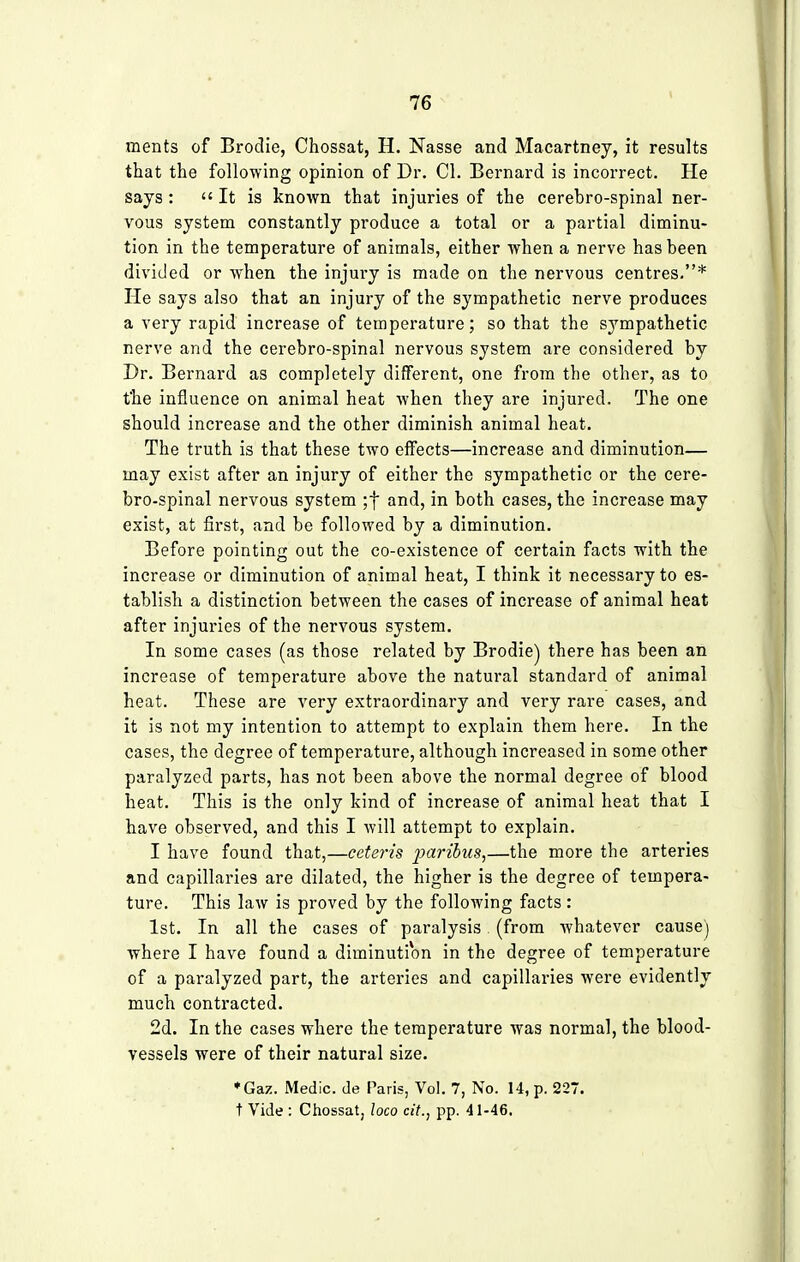 merits of Brodie, Chossat, H. Nasse and Macartney, it results that the following opinion of Dr. CI. Bernard is incorrect. He says:  It is known that injuries of the cerebro-spinal ner- vous system constantly produce a total or a partial diminu- tion in the temperature of animals, either when a nerve has been divided or when the injury is made on the nervous centres.* He says also that an injury of the sympathetic nerve produces a very rapid increase of temperature; so that the sympathetic nerve and the cerebro-spinal nervous system are considered by Dr. Bernard as completely different, one from the other, as to the influence on animal heat when they are injured. The one should increase and the other diminish animal heat. The truth is that these two effects—increase and diminution— may exist after an injury of either the sympathetic or the cere- bro-spinal nervous system ;f and, in both cases, the increase may exist, at first, and be followed by a diminution. Before pointing out the co-existence of certain facts with the increase or diminution of animal heat, I think it necessary to es- tablish a distinction between the cases of increase of animal heat after injuries of the nervous system. In some cases (as those related by Brodie) there has been an increase of temperature above the natural standard of animal heat. These are very extraordinary and very rare cases, and it is not my intention to attempt to explain them here. In the cases, the degree of temperature, although increased in some other paralyzed parts, has not been above the normal degree of blood heat. This is the only kind of increase of animal heat that I have observed, and this I will attempt to explain. I have found that,—ceteris jjaribus,—the more the arteries and capillaries are dilated, the higher is the degree of tempera- ture. This law is proved by the following facts: 1st. In all the cases of paralysis (from whatever cause) where I have found a diminution in the degree of temperature of a paralyzed part, the arteries and capillaries were evidently much contracted. 2d. In the cases where the temperature was normal, the blood- vessels were of their natural size. ♦Gaz. Medic, de Paris, Vol. 7, No. 14, p. 227. t Vide : Chossat, loco cit., pp. 41-46.