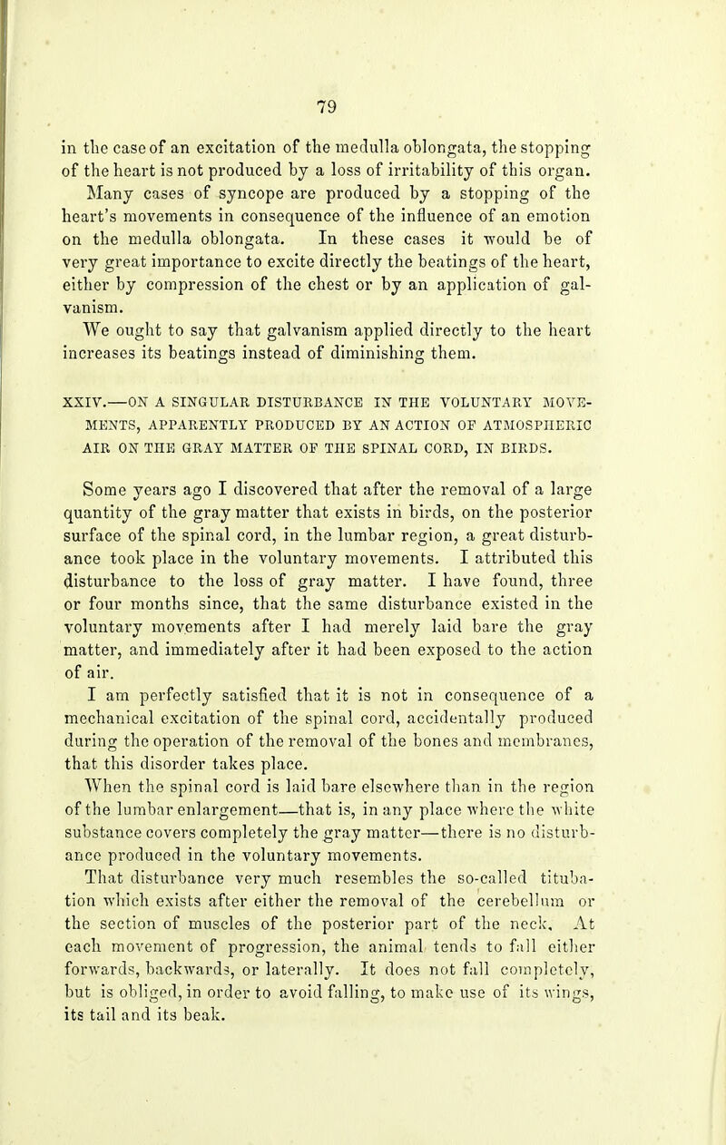 in the case of an excitation of the medulla oblongata, the stopping of the heart is not produced by a loss of irritability of this organ. Many cases of syncope are produced by a stopping of the heart's movements in consequence of the influence of an emotion on the medulla oblongata. In these cases it -would be of very great importance to excite directly the beatings of the heart, either by compression of the chest or by an application of gal- vanism. We ought to say that galvanism applied directly to the heart increases its beatings instead of diminishing them. XXIV.—ON A SINGULAR DISTURBANCE IN THE VOLUNTARY MOVE- MENTS, APPARENTLY PRODUCED BY AN ACTION OF ATMOSPHERIC AIR ON THE GRAY MATTER OP THE SPINAL CORD, IN BIRDS. Some years ago I discovered that after the removal of a large quantity of the gray matter that exists in birds, on the posterior surface of the spinal cord, in the lumbar region, a great disturb- ance took place in the voluntary movements. I attributed this disturbance to the loss of gray matter. I have found, three or four months since, that the same disturbance existed in the voluntary movements after I had merely laid bare the gray matter, and immediately after it had been exposed to the action of air. I am perfectly satisfied that it is not in consequence of a mechanical excitation of the spinal cord, accidentally produced during the operation of the removal of the bones and membranes, that this disorder takes place. When the spinal cord is laid bare elsewhere than in the region of the lumbar enlargement—that is, in any place where the white substance covers completely the gray matter—there is no disturb- ance produced in the voluntary movements. That disturbance very much resembles the so-called tituba- tion which exists after either the removal of the cerebellum or the section of muscles of the posterior part of the neck. At each movement of progression, the animaL tends to fall either forwards, backwards, or laterally. It does not fall completely, but is obliged, in order to avoid falling, to make use of its wings, its tail and its beak.