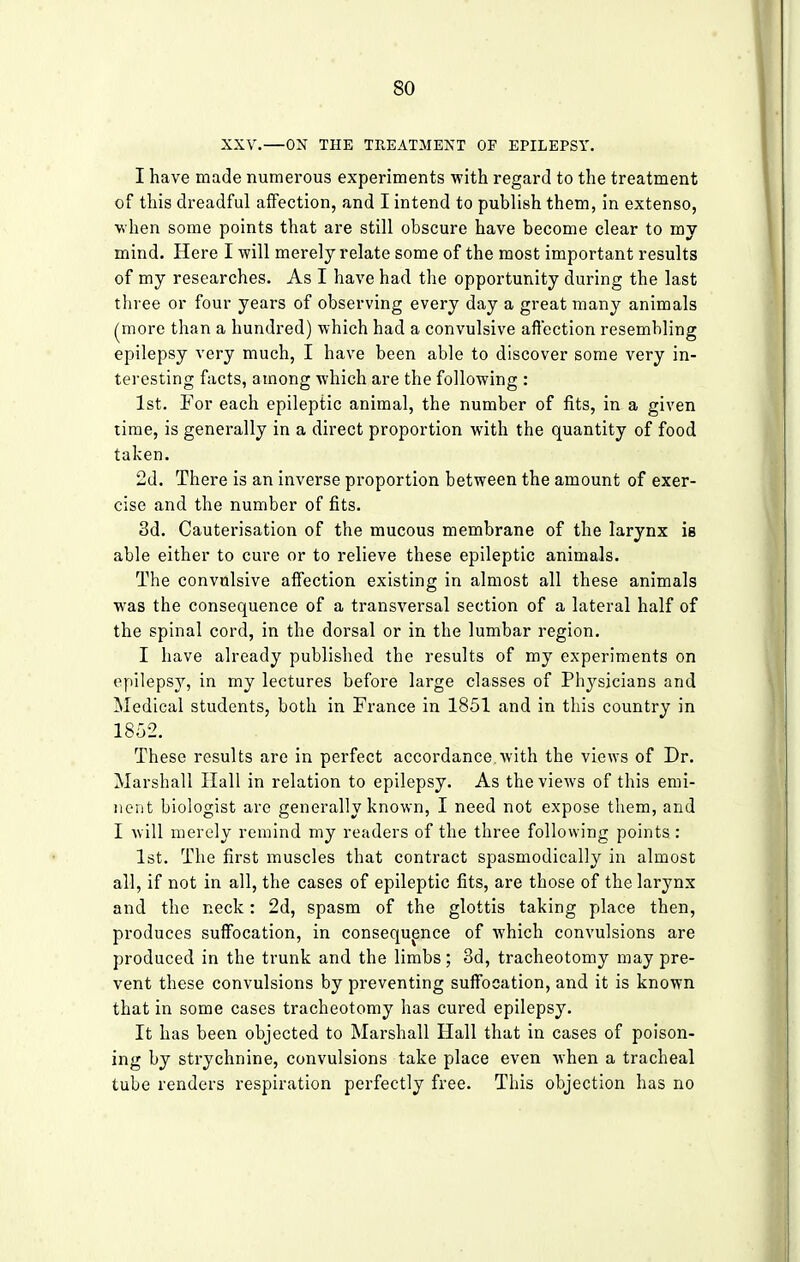 XXV.—ON THE TREATMENT OF EPILEPSY. I have made numerous experiments with regard to the treatment of this dreadful affection, and I intend to publish them, in extenso, when some points that are still obscure have become clear to my mind. Here I will merely relate some of the most important results of my researches. As I have had the opportunity during the last three or four years of observing every day a great many animals (more than a hundred) which had a convulsive affection resembling epilepsy very much, I have been able to discover some very in- teresting facts, among which are the following : 1st. For each epileptic animal, the number of fits, in a given time, is generally in a direct proportion with the quantity of food taken. 2d. There is an inverse proportion between the amount of exer- cise and the number of fits. 3d. Cauterisation of the mucous membrane of the larynx ie able either to cure or to relieve these epileptic animals. The convulsive affection existing in almost all these animals was the consequence of a transversal section of a lateral half of the spinal cord, in the dorsal or in the lumbar region. I have already published the results of my experiments on epilepsy, in my lectures before large classes of Physicians and Medical students, both in France in 1851 and in this country in 1852. These results are in perfect accordance.with the views of Dr. Marshall Hall in relation to epilepsy. As the views of this emi- nent biologist are generally known, I need not expose them, and I will merely remind my readers of the three following points : 1st. The first muscles that contract spasmodically in almost all, if not in all, the cases of epileptic fits, are those of the larynx and the neck: 2d, spasm of the glottis taking place then, produces suffocation, in consequence of which convulsions are produced in the trunk and the limbs; 3d, tracheotomy may pre- vent these convulsions by preventing suffocation, and it is known that in some cases tracheotomy has cured epilepsy. It has been objected to Marshall Hall that in cases of poison- ing by strychnine, convulsions take place even when a tracheal tube renders respiration perfectly free. This objection has no