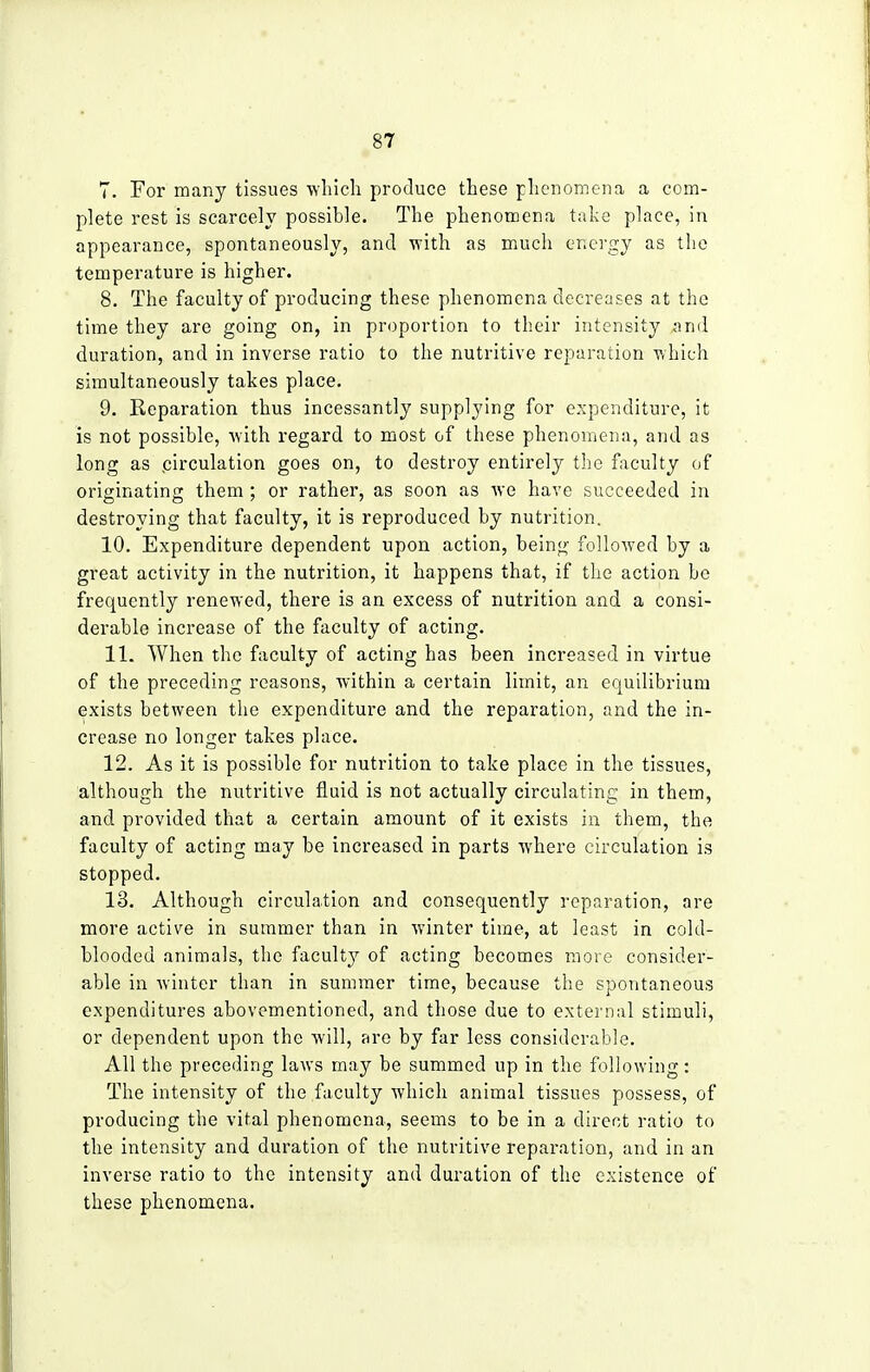 7. For many tissues which produce these phenomena a com- plete rest is scarcely possible. The phenomena take place, in appearance, spontaneously, and with as much energy as the temperature is higher. 8. The faculty of producing these phenomena decreases at the time they are going on, in proportion to their intensity and duration, and in inverse ratio to the nutritive reparation which simultaneously takes place. 9. Separation thus incessantly supplying for expenditure, it is not possible, with regard to most of these phenomena, and as long as circulation goes on, to destroy entirely the faculty of originating them ; or rather, as soon as we have succeeded in destroying that faculty, it is reproduced by nutrition. 10. Expenditure dependent upon action, being followed by a great activity in the nutrition, it happens that, if the action be frequently renewed, there is an excess of nutrition and a consi- derable increase of the faculty of acting. 11. When the faculty of acting has been increased in virtue of the preceding reasons, within a certain limit, an equilibrium exists between the expenditure and the reparation, and the in- crease no longer takes place. 12. As it is possible for nutrition to take place in the tissues, although the nutritive fluid is not actually circulating in them, and provided that a certain amount of it exists in them, the faculty of acting may be increased in parts where circulation is stopped. 13. Although circulation and consequently reparation, are more active in summer than in winter time, at least in cold- blooded animals, the faculty of acting becomes more consider- able in winter than in summer time, because the spontaneous expenditures abovementioned, and those due to external stimuli, or dependent upon the will, are by far less considerable. All the preceding laws may be summed up in the following: The intensity of the faculty which animal tissues possess, of producing the vital phenomena, seems to be in a direct ratio to the intensity and duration of the nutritive reparation, and in an inverse ratio to the intensity and duration of the existence of these phenomena.