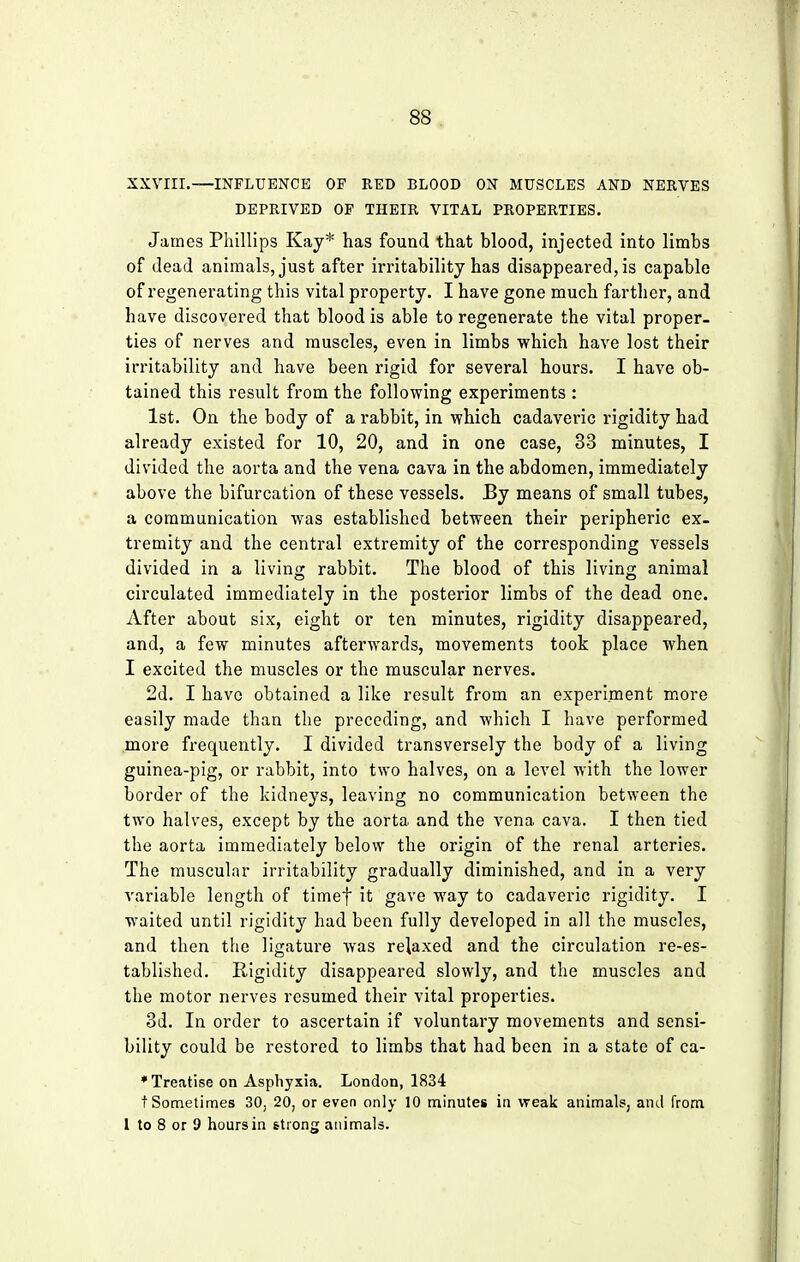 XXVIII.—INFLUENCE OP RED BLOOD ON MUSCLES AND NERVES DEPRIVED OP THEIR VITAL PROPERTIES. James Phillips Kay* has found that blood, injected into limbs of dead animals, just after irritability has disappeared, is capable of regenerating this vital property. I have gone much farther, and have discovered that blood is able to regenerate the vital proper- ties of nerves and muscles, even in limbs which have lost their irritability and have been rigid for several hours. I have ob- tained this result from the following experiments : 1st. On the body of a rabbit, in which cadaveric rigidity had already existed for 10, 20, and in one case, 33 minutes, I divided the aorta and the vena cava in the abdomen, immediately above the bifurcation of these vessels. By means of small tubes, a communication was established between their peripheric ex- tremity and the central extremity of the corresponding vessels divided in a living rabbit. The blood of this living animal circulated immediately in the posterior limbs of the dead one. After about six, eight or ten minutes, rigidity disappeared, and, a few minutes afterwards, movements took place when I excited the muscles or the muscular nerves. 2d. I have obtained a like result from an experiment more easily made than the preceding, and which I have performed more frequently. I divided transversely the body of a living guinea-pig, or rabbit, into two halves, on a level with the lower border of the kidneys, leaving no communication between the two halves, except by the aorta and the vena cava. I then tied the aorta immediately below the origin of the renal arteries. The muscular irritability gradually diminished, and in a very variable length of timef it gave way to cadaveric rigidity. I waited until rigidity had been fully developed in all the muscles, and then the ligature was relaxed and the circulation re-es- tablished. Rigidity disappeared slowly, and the muscles and the motor nerves resumed their vital properties. 3d. In order to ascertain if voluntary movements and sensi- bility could be restored to limbs that had been in a state of ca- * Treatise on Asphyxia. London, 1834 t Sometimes 30, 20, or even only 10 minutes in weak animals, and from 1 to 8 or 9 hours in strong animals.
