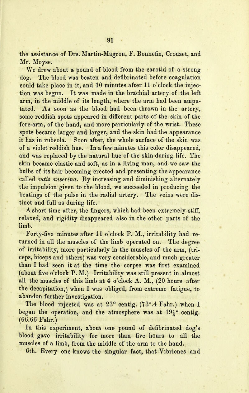 the assistance of Drs. Martin-Magron, F. Bonnefin, Crouzet, and Mr. Moyse. We drew about a pound of blood from the carotid of a strong dog. The blood was beaten and defibrinated before coagulation could take place in it, and 10 minutes after 11 o'clock the injec- tion was begun. It was made in the brachial artery of the left arm, in the middle of its length, where the arm had been ampu- tated. As soon as the blood had been thrown in the artery, some reddish spots appeared in different parts of the skin of the fore-arm, of the hand, and more particularly of the wrist. These spots became larger and larger, and the skin had the appearance it has in rubeola. Soon after, the whole surface of the skin was of a violet reddish hue. In a few minutes this color disappeared, and was replaced by the natural hue of the skin during life. The skin became elastic and soft, as in a living man, and we saw the bulbs of its hair becoming erected and presenting the appearance called cutis anserina. By increasing and diminishing alternately the impulsion given to the blood, we succeeded in producing the beatings of the pulse in the radial artery. The veins were dis- tinct and full as during life. A short time after, the fingers, which had been extremely stiff, relaxed, and rigidity disappeared also in the other parts of the limb. Forty-five minutes after 11 o'clock P. M., irritability had re- turned in all the muscles of the limb operated on. The degree of irritability, more particularly in the muscles of the arm, (tri- ceps, biceps and others) was very considerable, and much greater than I had seen it at the time the corpse was first examined (about five o'clock P. M.) Irritability was still present in almost all the muscles of this limb at 4 o'clock A. M., (20 hours after the decapitation,) when I was obliged, from extreme fatigue, to abandon further investigation. The blood injected was at 23° centig. (73°.4 Fahr.) when I began the operation, and the atmosphere was at 19i° centig. (66.66 Fahr.) In this experiment, about one pound of defibrinated dog's blood gave irritability for more than five hours to all the muscles of a limb, from the middle of the arm to the hand. 6th. Every one knows the singular fact, that Vibriones and