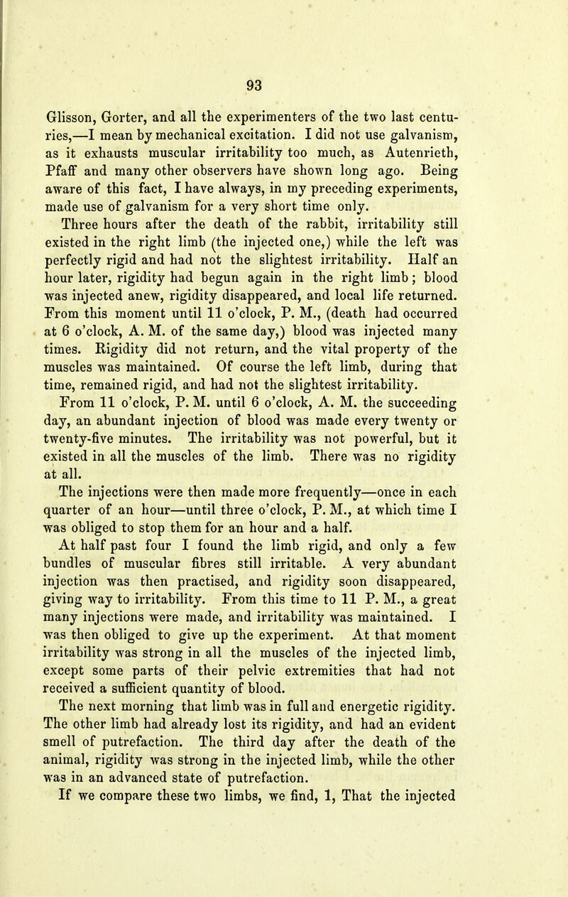 Glisson, Gorter, and all the experimenters of the two last centu- ries,—I mean by mechanical excitation. I did not use galvanism, as it exhausts muscular irritability too much, as Autenrieth, Pfaff and many other observers have shown long ago. Being aware of this fact, I have always, in my preceding experiments, made use of galvanism for a very short time only. Three hours after the death of the rabbit, irritability still existed in the right limb (the injected one,) while the left was perfectly rigid and had not the slightest irritability. Half an hour later, rigidity had begun again in the right limb; blood was injected anew, rigidity disappeared, and local life returned. From this moment until 11 o'clock, P. M., (death had occurred at 6 o'clock, A. M. of the same day,) blood was injected many times. Rigidity did not return, and the vital property of the muscles was maintained. Of course the left limb, during that time, remained rigid, and had not the slightest irritability. From 11 o'clock, P. M. until 6 o'clock, A. M. the succeeding day, an abundant injection of blood was made every twenty or twenty-five minutes. The irritability was not powerful, but it existed in all the muscles of the limb. There was no rigidity at all. The injections were then made more frequently—once in each quarter of an hour—until three o'clock, P. M., at which time I was obliged to stop them for an hour and a half. At half past four I found the limb rigid, and only a few bundles of muscular fibres still irritable. A very abundant injection was then practised, and rigidity soon disappeared, giving way to irritability. From this time to 11 P. M., a great many injections were made, and irritability was maintained. I was then obliged to give up the experiment. At that moment irritability was strong in all the muscles of the injected limb, except some parts of their pelvic extremities that had not received a sufficient quantity of blood. The next morning that limb was in full and energetic rigidity. The other limb had already lost its rigidity, and had an evident smell of putrefaction. The third day after the death of the animal, rigidity was strong in the injected limb, while the other was in an advanced state of putrefaction. If we compare these two limbs, we find, 1, That the injected