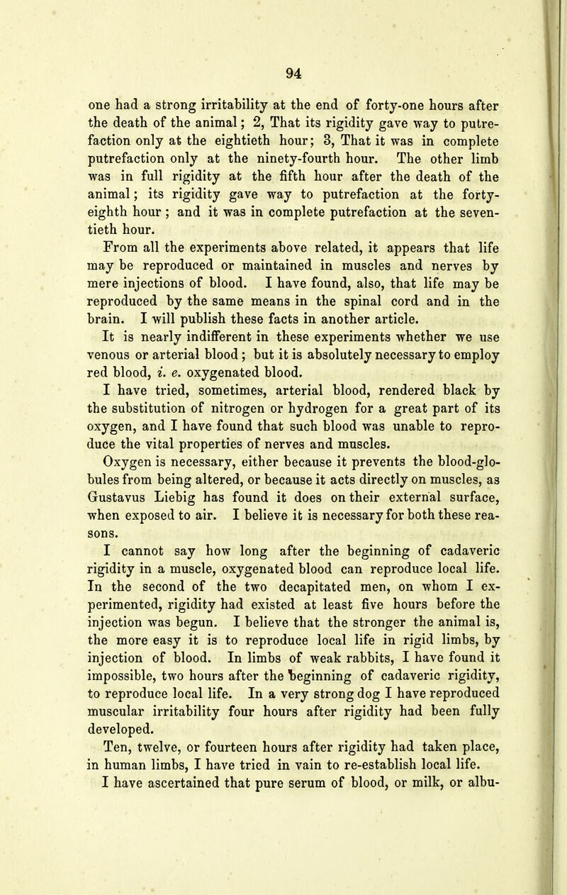 one had a strong irritability at the end of forty-one hours after the death of the animal; 2, That its rigidity gave way to putre- faction only at the eightieth hour; 3, That it was in complete putrefaction only at the ninety-fourth hour. The other limb was in full rigidity at the fifth hour after the death of the animal; its rigidity gave way to putrefaction at the forty- eighth hour ; and it was in complete putrefaction at the seven- tieth hour. From all the experiments above related, it appears that life may be reproduced or maintained in muscles and nerves by mere injections of blood. I have found, also, that life may be reproduced by the same means in the spinal cord and in the brain. I will publish these facts in another article. It is nearly indifferent in these experiments whether we use venous or arterial blood ; but it is absolutely necessary to employ red blood, i. e. oxygenated blood. I have tried, sometimes, arterial blood, rendered black by the substitution of nitrogen or hydrogen for a great part of its oxygen, and I have found that such blood was unable to repro- duce the vital properties of nerves and muscles. Oxygen is necessary, either because it prevents the blood-glo- bules from being altered, or because it acts directly on muscles, as Gustavus Liebig has found it does on their external surface, when exposed to air. I believe it is necessary for both these rea- sons. I cannot say how long after the beginning of cadaveric rigidity in a muscle, oxygenated blood can reproduce local life. In the second of the two decapitated men, on whom I ex- perimented, rigidity had existed at least five hours before the injection was begun. I believe that the stronger the animal is, the more easy it is to reproduce local life in rigid limbs, by injection of blood. In limbs of weak rabbits, I have found it impossible, two hours after the beginning of cadaveric rigidity, to reproduce local life. In a very strong dog I have reproduced muscular irritability four hours after rigidity had been fully developed. Ten, twelve, or fourteen hours after rigidity had taken place, in human limbs, I have tried in vain to re-establish local life. I have ascertained that pure serum of blood, or milk, or albu-