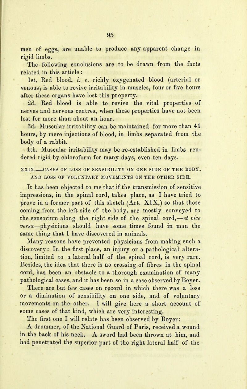 men of eggs, are unable to produce any apparent change in rigid limbs. The following conclusions are to be drawn from the facts related in this article : 1st. Red blood, i. e. richly oxygenated blood (arterial or venous) is able to revive irritability in muscles, four or five hours after these organs have lost this property. 2d. Red blood is able to revive the vital properties of nerves and nervous centres, when these properties have not been lost for more than about an hour. 3d. Muscular irritability can be maintained for more than 41 hours, by mere injections of blood, in limbs separated from the body of a rabbit. 4th. Muscular irritability may be re-established in limbs ren- dered rigid by chloroform for many days, even ten days. XXIX CASES OP LOSS OP SENSIBILITY ON ONE SIDE OP THE BODY. AND LOSS OP VOLUNTARY MOVEMENTS ON THE OTHER SIDE. It has been objected to me that if the transmission of sensitive impressions, in the spinal cord, takes place, as I have tried to prove in a former part of this sketch (Art. XIX,) so that those coming from the left side of the body, are mostly conveyed to the sensorium along the right side of the spinal cord,—et vice versa—physicians should have some times found in man the same thing that I have discovered in animals. Many reasons have prevented physicians from making such a discovery: In the first place, an injury or a pathological altera- tion, limited to a lateral half of the spinal cord, is very rare. Besides, the idea that there is no crossing of fibres in the spinal cord, has been an obstacle to a thorough examination of many pathological cases, and it has been so in a case observed by Boyer. There are but few cases on record in which there was a loss or a diminution of sensibility on one side, and of voluntary movements on the other. I will give here a short account of some cases of that kind, which are very interesting. The first one I will relate has been observed by Boyer: A drummer, of the National Guard of Paris, received a wound in the back of his neck. A sword had been thrown at him, and had penetrated the superior part of the right lateral half of the