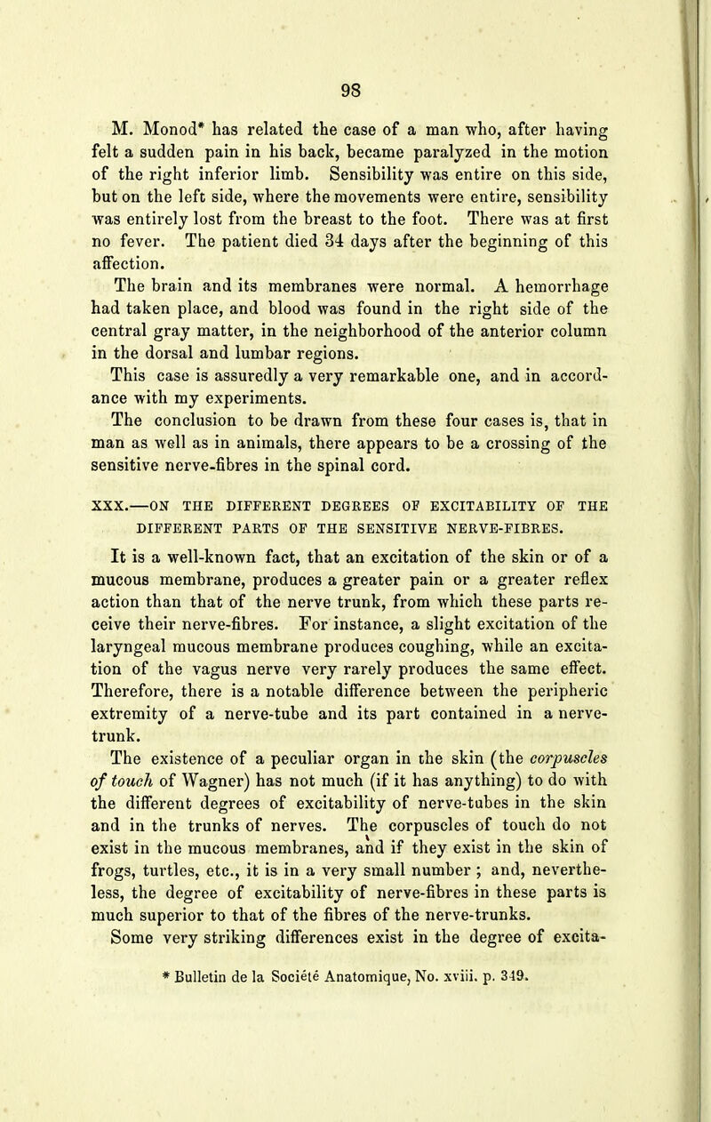 M. Monod* has related the case of a man who, after having felt a sudden pain in his back, became paralyzed in the motion of the right inferior limb. Sensibility was entire on this side, but on the left side, where the movements were entire, sensibility was entirely lost from the breast to the foot. There was at first no fever. The patient died 34 days after the beginning of this affection. The brain and its membranes were normal. A hemorrhage had taken place, and blood was found in the right side of the central gray matter, in the neighborhood of the anterior column in the dorsal and lumbar regions. This case is assuredly a very remarkable one, and in accord- ance with my experiments. The conclusion to be drawn from these four cases is, that in man as well as in animals, there appears to be a crossing of the sensitive nerve-fibres in the spinal cord. XXX.—ON THE DIFFERENT DEGREES OF EXCITABILITY OF THE DIFFERENT PARTS OF THE SENSITIVE NERVE-FIBRES. It is a well-known fact, that an excitation of the skin or of a mucous membrane, produces a greater pain or a greater reflex action than that of the nerve trunk, from which these parts re- ceive their nerve-fibres. For instance, a slight excitation of the laryngeal mucous membrane produces coughing, while an excita- tion of the vagus nerve very rarely produces the same effect. Therefore, there is a notable difference between the peripheric extremity of a nerve-tube and its part contained in a nerve- trunk. The existence of a peculiar organ in the skin (the corpuscles of touch of Wagner) has not much (if it has anything) to do with the different degrees of excitability of nerve-tubes in the skin and in the trunks of nerves. The corpuscles of touch do not exist in the mucous membranes, and if they exist in the skin of frogs, turtles, etc., it is in a very small number ; and, neverthe- less, the degree of excitability of nerve-fibres in these parts is much superior to that of the fibres of the nerve-trunks. Some very striking differences exist in the degree of excita- * Bulletin de la Societe Anatomique, No. xviii. p. 349.