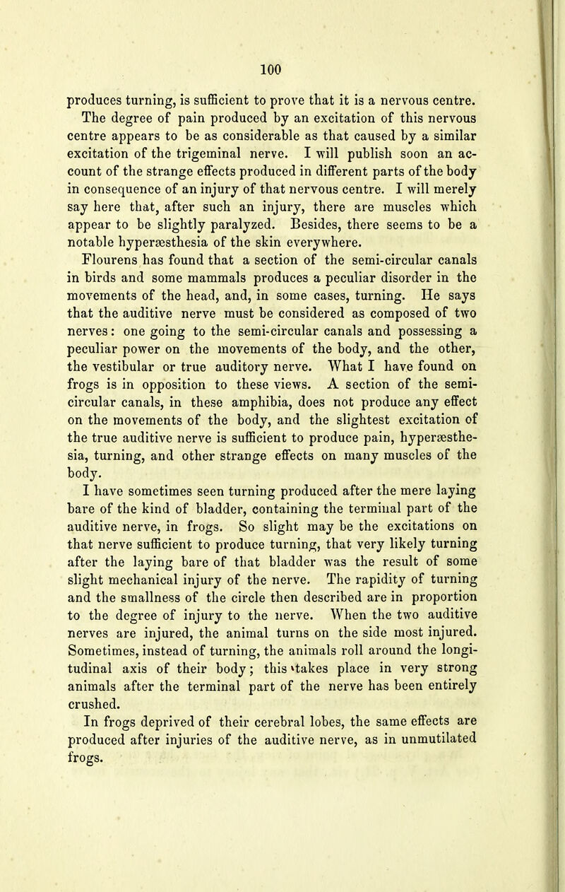 produces turning, is sufficient to prove that it is a nervous centre. The degree of pain produced by an excitation of this nervous centre appears to be as considerable as that caused by a similar excitation of the trigeminal nerve. I will publish soon an ac- count of the strange effects produced in different parts of the body in consequence of an injury of that nervous centre. I will merely say here that, after such an injury, there are muscles which appear to be slightly paralyzed. Besides, there seems to be a notable hyperesthesia of the skin everywhere. Flourens has found that a section of the semi-circular canals in birds and some mammals produces a peculiar disorder in the movements of the head, and, in some cases, turning. He says that the auditive nerve must be considered as composed of two nerves: one going to the semi-circular canals and possessing a peculiar power on the movements of the body, and the other, the vestibular or true auditory nerve. What I have found on frogs is in opposition to these views. A section of the semi- circular canals, in these amphibia, does not produce any effect on the movements of the body, and the slightest excitation of the true auditive nerve is sufficient to produce pain, hyperaesthe- sia, turning, and other strange effects on many muscles of the body. I have sometimes seen turning produced after the mere laying bare of the kind of bladder, containing the terminal part of the auditive nerve, in frogs. So slight may be the excitations on that nerve sufficient to produce turning, that very likely turning after the laying bare of that bladder was the result of some slight mechanical injury of the nerve. The rapidity of turning and the smallness of the circle then described are in proportion to the degree of injury to the nerve. When the two auditive nerves are injured, the animal turns on the side most injured. Sometimes, instead of turning, the animals roll around the longi- tudinal axis of their body; this »takes place in very strong animals after the terminal part of the nerve has been entirely crushed. In frogs deprived of their cerebral lobes, the same effects are produced after injuries of the auditive nerve, as in unmutilated frogs.