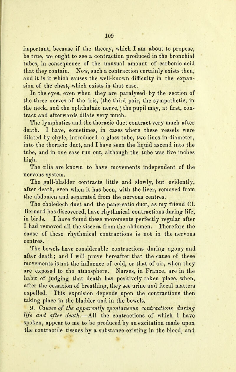 important, because if the theory, which I am about to propose, be true, we ought to see a contraction produced in the bronchial tubes, in consequence of the unusual amount of carbonic acid that they contain. Now, such a contraction certainly exists then, and it is it which causes the well-known difficulty in the expan- sion of the chest, which exists in that case. In the eyes, even when they are paralysed by the section of the three nerves of the iris, (the third pair, the sympathetic, in the neck, and the ophthalmic nerve,) the pupil may, at first, con- tract and afterwards dilate very much. The lymphatics and the thoracic duct contract very much after death. I have, sometimes, in cases where these vessels were dilated by chyle, introduced a glass tube, two lines in diameter, into the thoracic duct, and I have seen the liquid ascend into the tube, and in one case run out, although the tube was five inches high. The cilia are known to have movements independent of the nervous system. The gall-bladder contracts little and slowly, but evidently, after death, even when it has been, with the liver, removed from the abdomen and separated from the nervous centres. The choledoch duct and the pancreatic duct, as my friend CI. Bernard has discovered, have rhythmical contractions during life, in birds. I have found these movements perfectly regular after I had removed all the viscera from the abdomen. Therefore the cause of these rhythmical contractions is not in the nervous centres. The bowels have considerable contractions during agony and after death; and I will prove hereafter that the cause of these movements is not the influence of cold, or that of air, when they are exposed to the atmosphere. Nurses, in France, are in the habit of judging that death has positively taken place, when, after the cessation of breathing, they see urine and fsecal matters expelled. This expulsion depends upon the contractions then taking place in the bladder and in the bowels. 9. Causes of the apparently spontaneous contractions during life and after death.—All the contractions of which I have spoken, appear to me to be produced by an excitation made upon the contractile tissues by a substance existing in the blood, and