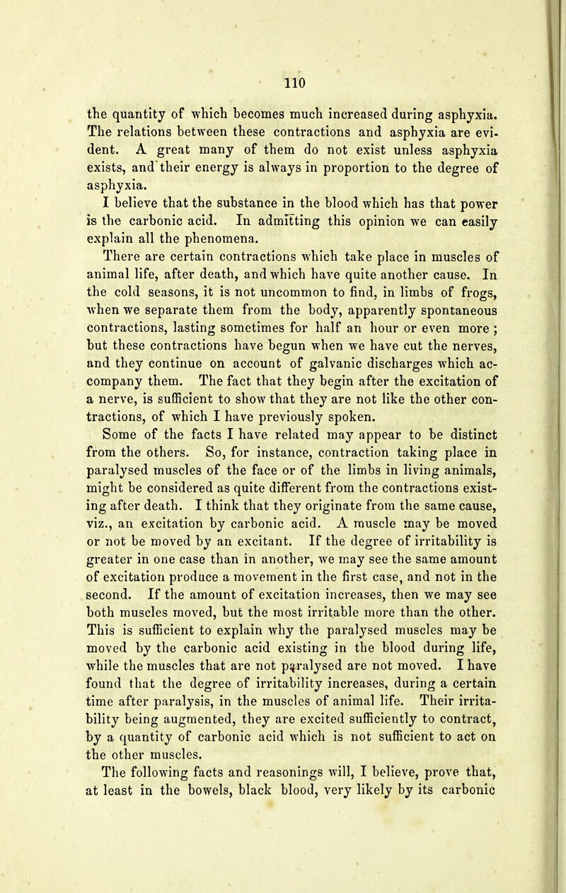 the quantity of which becomes much increased during asphyxia. The relations between these contractions and asphyxia are evi- dent. A great many of them do not exist unless asphyxia exists, and their energy is always in proportion to the degree of asphyxia. I believe that the substance in the blood which has that power is the carbonic acid. In admitting this opinion we can easily explain all the phenomena. There are certain contractions which take place in muscles of animal life, after death, and which have quite another cause. In the cold seasons, it is not uncommon to find, in limbs of frogs, when we separate them from the body, apparently spontaneous contractions, lasting sometimes for half an hour or even more ; but these contractions have begun when we have cut the nerves, and they continue on account of galvanic discharges which ac- company them. The fact that they begin after the excitation of a nerve, is sufficient to show that they are not like the other con- tractions, of which I have previously spoken. Some of the facts I have related may appear to be distinct from the others. So, for instance, contraction taking place in paralysed muscles of the face or of the limbs in living animals, might be considered as quite different from the contractions exist- ing after death. I think that they originate from the same cause, viz., an excitation by carbonic acid. A muscle may be moved or not be moved by an excitant. If the degree of irritability is greater in one case than in another, we may see the same amount of excitation produce a movement in the first case, and not in the second. If the amount of excitation increases, then we may see both muscles moved, but the most irritable more than the other. This is sufficient to explain why the paralysed muscles may be moved by the carbonic acid existing in the blood during life, while the muscles that are not paralysed are not moved. I have found that the degree of irritability increases, during a certain time after paralysis, in the muscles of animal life. Their irrita- bility being augmented, they are excited sufficiently to contract, by a quantity of carbonic acid which is not sufficient to act on the other muscles. The following facts and reasonings will, I believe, prove that, at least in the bowels, black blood, very likely by its carbonic