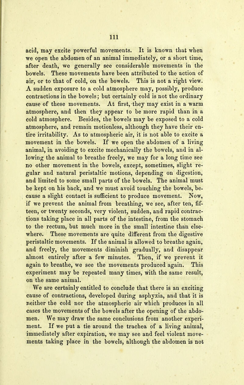 acid, may excite powerful movements. It is known that when we open the abdomen of an animal immediately, or a short time, after death, we generally see considerable movements in the bowels. These movements have been attributed to the action of air, or to that of cold, on the bowels. This is not a right view. A sudden exposure to a cold atmosphere may, possibly, produce contractions in the bowels; but certainly cold is not the ordinary cause of these movements. At first, they may exist in a warm atmosphere, and then they appear to be more rapid than in a cold atmosphere. Besides, the bowels may be exposed to a cold atmosphere, and remain motionless, although they have their en- tire irritability. As to atmospheric air, it is not able to excite a movement in the bowels. If we open the abdomen of a living animal, in avoiding to excite mechanically the bowels, and in al- lowing the animal to breathe freely, we may for a long time see no other movement in the bowels, except, sometimes, slight re- gular and natural peristaltic motions, depending on digestion, and limited to some small parts of the bowels. The animal must be kept on his back, and we must avoid touching the bowels, be- cause a slight contact is sufficient to produce movement. Now, if we prevent the animal from breathing, we see, after ten, fif- teen, or twenty seconds, very violent, sudden, and rapid contrac- tions taking place in all parts of the intestine, from the stomach to the rectum, but much more in the small intestine than else- where. These movements are quite different from the digestive peristaltic movements. If the animal is allowed to breathe again, and freely, the movements diminish gradually, and disappear almost entirely after a few minutes. Then, if we prevent it again to breathe, we see the movements produced again. This experiment may be repeated many times, with the same result, on the same animal. We are certainly entitled to conclude that there is an exciting cause of contractions, developed during asphyxia, and that it is neither the cold nor the atmospheric air which produces in all cases the movements of the bowels after the opening of the abdo- men. We may draw the same conclusions from another experi- ment. If we put a tie around the trachea of a living animal, immediately after expiration, we may see and feel violent move- ments taking place in the bowels, although the abdomen is not