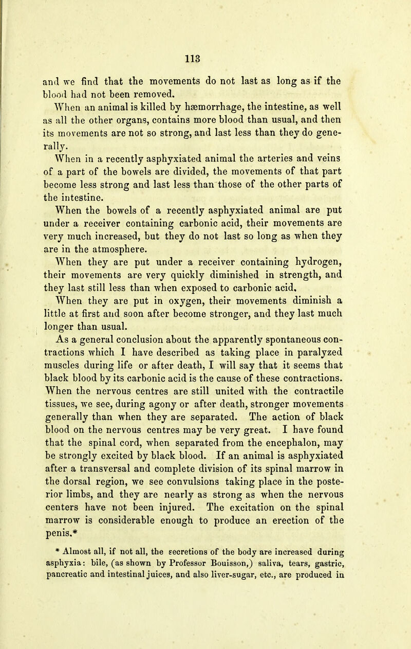 and we find that the movements do not last as long as if the blood had not been removed. When an animal is killed by haemorrhage, the intestine, as well as all the other organs, contains more blood than usual, and then its movements are not so strong, and last less than they do gene- rally. When in a recently asphyxiated animal the arteries and veins of a part of the bowels are divided, the movements of that part become less strong and last less than those of the other parts of the intestine. When the bowels of a recently asphyxiated animal are put under a receiver containing carbonic acid, their movements are very much increased, but they do not last so long as when they are in the atmosphere. When they are put under a receiver containing hydrogen, their movements are very quickly diminished in strength, and they last still less than when exposed to carbonic acid. When they are put in oxygen, their movements diminish a little at first and soon after become stronger, and they last much longer than usual. As a general conclusion about the apparently spontaneous con- tractions which I have described as taking place in paralyzed muscles during life or after death, I will say that it seems that black blood by its carbonic acid is the cause of these contractions. When the nervous centres are still united with the contractile tissues, we see, during agony or after death, stronger movements generally than when they are separated. The action of black blood on the nervous centres may be very great. I have found that the spinal cord, when separated from the encephalon, may be strongly excited by black blood. If an animal is asphyxiated after a transversal and complete division of its spinal marrow in the dorsal region, we see convulsions taking place in the poste- rior limbs, and they are nearly as strong as when the nervous centers have not been injured. The excitation on the spinal marrow is considerable enough to produce an erection of the penis.* * Almost all, if not all, the secretions of the body are increased during asphyxia: bile, (as shown by Professor Bouisson,) saliva, tears, gastric, pancreatic and intestinal juices, and also liver-sugar, etc., are produced in
