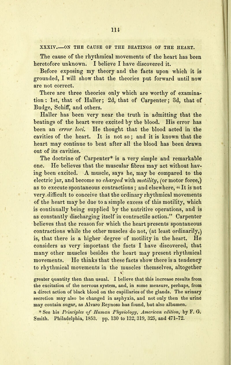 in XXXIV ON THE CAUSE OP THE BEATINGS OF THE HEART. The cause of the rhythmical movements of the heart has heen heretofore unknown. I believe I have discovered it. Before exposing my theory and the facts upon which it is grounded, I will show that the theories put forward until now are not correct. There are three theories only which are worthy of examina- tion : 1st, that of Haller; 2d, that of Carpenter; 3d, that of Budge, SchifF, and others. Haller has been very near the truth in admitting that the beatings of the heart were excited by the blood. His error has been an error loci. He thought that the blood acted in the cavities of the heart. It is not so; and it is known that the heart may continue to beat after all the blood has been drawn out of its cavities. The doctrine of Carpenter* is a very simple and remarkable one. He believes that the muscular fibres may act without hav- ing been excited. A muscle, says he, may be compared to the electric jar, and become so charged with motility, (or motor force,) as to execute spontaneous contractions; and elsewhere, It is not very- difficult to conceive that the ordinary rhythmical movements of the heart may be due to a simple excess of this motility, which is continually being supplied by the nutritive operations, and is as constantly discharging itself in contractile action. Carpenter believes that the reason for which the heart presents spontaneous contractions while the other muscles do not, (at least ordinarily,) is, that there is a higher degree of motility in the heart. He considers as very important the facts I have discovered, that many other muscles besides the heart may present rhythmical movements. He thinks that these facts show there is a tendency to rhythmical movements in the muscles themselves, altogether • • , . »J stA '.' ' f ■'! .$JLv*Jr.. greater quantity then than usual. I believe that this increase results from the excitation of the nervous system, and, in some measure, perhaps, from a direct action of black blood on the capillaries of the glands. The urinary secretion may also be changed in asphyxia, and not only then the urine may contain sugar, as Alvaro Reynoso has found, but also albumen. * See his Principles of Human Physiology, American edition, by F. G. Smith. Philadelphia, 1853. pp. 130 to 132, 319, 325, and 471-72.