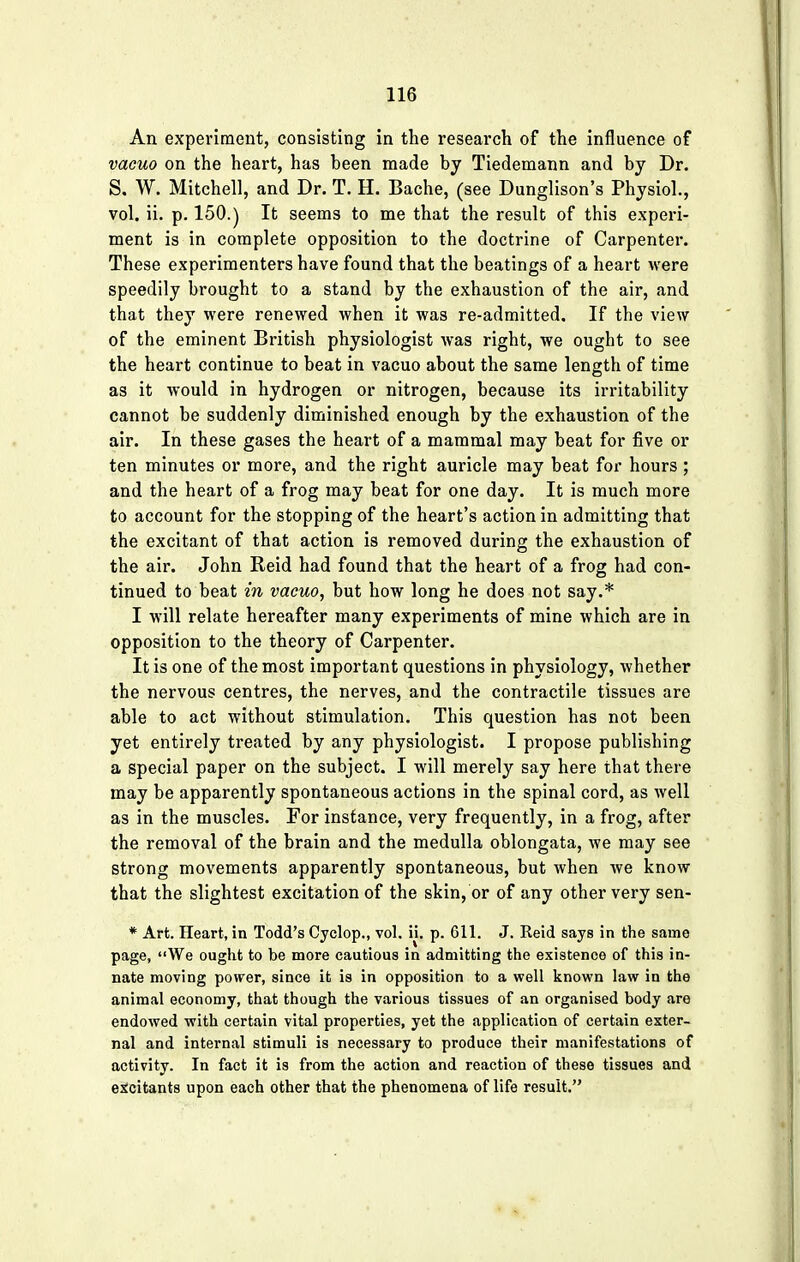 An experiment, consisting in the research of the influence of vacuo on the heart, has been made by Tiedemann and by Dr. S. W. Mitchell, and Dr. T. H. Bache, (see Dunglison's Physiol., vol. ii. p. 150.) It seems to me that the result of this experi- ment is in complete opposition to the doctrine of Carpenter. These experimenters have found that the beatings of a heart were speedily brought to a stand by the exhaustion of the air, and that they were renewed when it was re-admitted. If the view of the eminent British physiologist was right, we ought to see the heart continue to beat in vacuo about the same length of time as it would in hydrogen or nitrogen, because its irritability cannot be suddenly diminished enough by the exhaustion of the air. In these gases the heart of a mammal may beat for five or ten minutes or more, and the right auricle may beat for hours ; and the heart of a frog may beat for one day. It is much more to account for the stopping of the heart's action in admitting that the excitant of that action is removed during the exhaustion of the air. John Reid had found that the heart of a frog had con- tinued to beat in vacuo, but how long he does not say.* I will relate hereafter many experiments of mine which are in opposition to the theory of Carpenter. It is one of the most important questions in physiology, whether the nervous centres, the nerves, and the contractile tissues are able to act without stimulation. This question has not been yet entirely treated by any physiologist. I propose publishing a special paper on the subject. I will merely say here that there may be apparently spontaneous actions in the spinal cord, as well as in the muscles. For instance, very frequently, in a frog, after the removal of the brain and the medulla oblongata, we may see strong movements apparently spontaneous, but when we know that the slightest excitation of the skin, or of any other very sen- * Art. Heart, in Todd's Cyclop., vol. ii. p. 611. J. Reid says in the same page, We ought to be more cautious in admitting the existence of this in- nate moving power, since it is in opposition to a well known law in the animal economy, that though the various tissues of an organised body are endowed with certain vital properties, yet the application of certain exter- nal and internal stimuli is necessary to produce their manifestations of activity. In fact it is from the action and reaction of these tissues and excitants upon each other that the phenomena of life result.