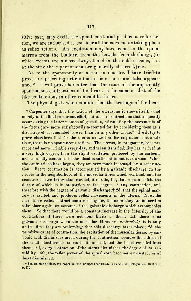 sitive part, may excite the spinal cord, and produce a reflex ac- tion, we are authorised to consider all the movements taking place as reflex actions. An excitation may have come to the spinal marrow from the bladder, from the bowels, from the lungs, (in which worms are almost always found in the cold seasons, i. e. at the time these phenomena are generally observed,) etc. As to the spontaneity of action in muscles, I have tried-to prove i.i a preceding article that it is a mere and false appear- ance.* I will prove hereafter that the cause of the apparently spontaneous contractions of the heart, is the same as that of the like contractions in other contractile tissues. The physiologists who maintain that the beatings of the heart * Carpenter says that the action of the uterus, as it shows itself,  not merely in the final parturient effort, but in local contractions that frequently occur during the latter months of gestation, (simulating the movements of the foetus.) are more satisfactorily accounted for by considering them as a discharge of accumulated power, than in any other mode. I will try to prove elsewhere that for the uterus, as well as for any other contractile tisue, there is no spontaneous action. The uterus, in pregnancy, becomes more and more irritable every day, and when its irritability has arrived at a very high degree, then the slight excitation produced by the carbonic acid normally contained in the blood is sufficient to put it in action. When the contractions have begun, they are very much increased by a reflex ac- tion. Every contraction is accompanied by a galvanic discharge on the nerves in the neighborhood of the muscular fibres which contract, and the sensitive nerves being thus excited, it results, 1st, that a pain is felt, the degree of which is in proportion to the degree of any contraction, and therefore with the degree of galvanic discharge ;j 2d, that the spinal mar- row is excited, and produces reflex movements in the uterus. Now, the more these reflex contractions are energetic, the more they are induced to take place again, on account of the galvanic discharge which accompanies them. So that there would be a constant increase in the intensity of the contractions if there were not four limits to them. 1st, there is no galvanic discharge when the muscular fibres are contracted; it is only at the time they are contracting that this discharge takes place; 2d, the primitive cause of contraction, the excitation of the muscular tissue, by car- bonic acid, diminishes much during the contraction, because the caliber of the small blood-vessels is much diminished, and the blood expelled from them ; 3d, every contraction of the uterus diminishes thedegrte of its irri- tability ; 4th, the reflex power of the spinal cord becomes exhausted, or at least diminished. t See, on this subject, my paper in the Comptes rendus de la Societe de Bolognc, en. lS60,'t. ii, p. 172.