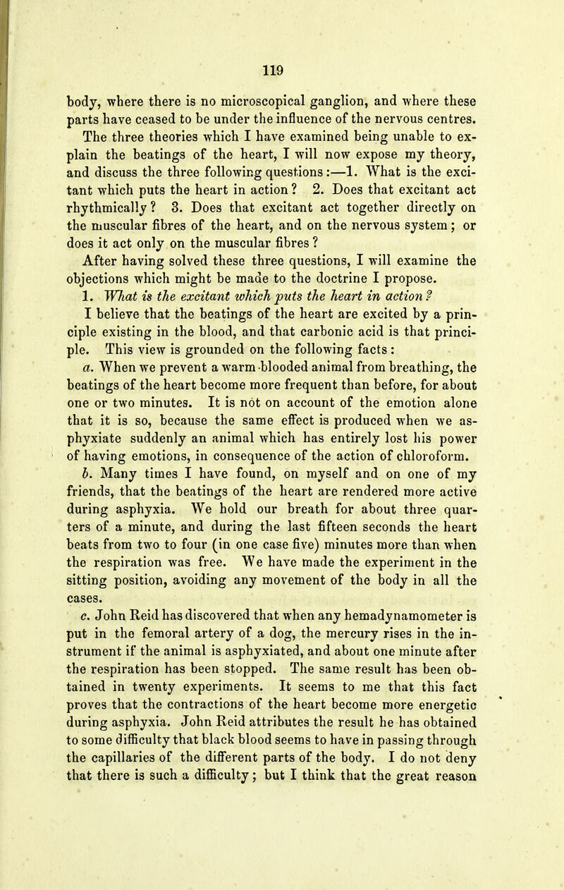 body, where there is no microscopical ganglion, and where these parts have ceased to be under the influence of the nervous centres. The three theories which I have examined being unable to ex- plain the beatings of the heart, I will now expose my theory, and discuss the three following questions:—1. What is the exci- tant which puts the heart in action ? 2. Does that excitant act rhythmically ? 3. Does that excitant act together directly on the muscular fibres of the heart, and on the nervous system; or does it act only on the muscular fibres ? After having solved these three questions, I will examine the objections which might be made to the doctrine I propose. 1. What is the excitant which puts the heart in action f I believe that the beatings of the heart are excited by a prin- ciple existing in the blood, and that carbonic acid is that princi- ple. This view is grounded on the following facts: a. When we prevent a warm blooded animal from breathing, the beatings of the heart become more frequent than before, for about one or two minutes. It is not on account of the emotion alone that it is so, because the same effect is produced when we as- phyxiate suddenly an animal which has entirely lost his power of having emotions, in consequence of the action of chloroform. b. Many times I have found, on myself and on one of my friends, that the beatings of the heart are rendered more active during asphyxia. We hold our breath for about three quar- ters of a minute, and during the last fifteen seconds the heart beats from two to four (in one case five) minutes more than when the respiration was free. We have made the experiment in the sitting position, avoiding any movement of the body in all the cases. c. John Reid has discovered that when any hemadynamometer is put in the femoral artery of a dog, the mercury rises in the in- strument if the animal is asphyxiated, and about one minute after the respiration has been stopped. The same result has been ob- tained in twenty experiments. It seems to me that this fact proves that the contractions of the heart become more energetic during asphyxia. John Reid attributes the result he has obtained to some difficulty that black blood seems to have in passing through the capillaries of the different parts of the body. I do not deny that there is such a difficulty; but I think that the great reason