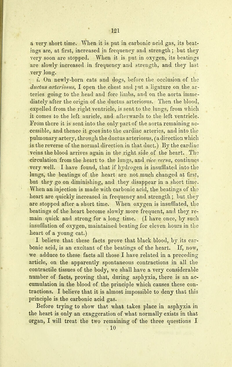 a very short time. When it is put in carbonic acid gas, its beat- ings are, at first, increased in frequency and strength; but they very soon are stopped. When it is put in oxygen, its beatings are slowly increased in frequency and strength, and they last very long. i. On newly-born cats and dogs, before the occlusion of the ductus arteriosus, I open the chest and put a ligature on the ar- teries going to the head and fore limbs, and on the aorta imme- diately after the origin of the ductus arteriosus. Then the blood, expelled from the right ventricle, is sent to the lungs, from which it comes to the left auricle, and afterwards to the left ventricle. From there it is sent into the only part of the aorta remaining ac- cessible, and thence it goes into the cardiac arteries, and into the pulmonary artery, through the ductus arteriosus, (a direction which is the reverse of the normal direction in that duct.) By the cardiac veins the blood arrives again in the right side of the heart. The circulation from the heart to the lungs, and vice versa, continues very well. I have found, that if hydrogen is insufflated into the lungs, the beatings of the heart are not much changed at first, but they go on diminishing, and they disappear in a short time. When an injection is made with carbonic acid, the beatings of the heart are quickly increased in frequency and strength ; but they are stopped after a short time. When oxygen is insufflated, the beatings of the heart become slowly more frequent, and they re- main quick and strong for a long time. (I have once, by such insufflation of oxygen, maintained beating for eleven hours in the heart of a young cat.) I believe that these facts prove that black blood, by its car- bonic acid, is an excitant of the beatings of the heart. If, now, we adduce to these facts all those I have related in a preceding- article, on the apparently spontaneous contractions in all the contractile tissues of the body, we shall have a very considerable number of facts, proving that, during asphyxia, there is an ac- cumulation in the blood of the principle which causes these con- tractions. I believe that it is almost impossible to deny that this principle is the carbonic acid gas. Before trying to show that what takes place in asphyxia in the heart is only an exaggeration of what normally exists in that organ, I will treat the two remaining of the three questions I 10